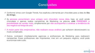  Conforme vimos com Google Trends, fica explícita a demanda por chocolate para a data do Dia
do Amigo;
 As pessoas presenteiam seus amigos com chocolate nessa data, logo, se você vende
chocolates e apenas realiza campanhas de Marketing na páscoa, está PERDENDO a
possibilidade de vender mais, simplesmente por não acompanhar e analisar a tendência do
seu negócio ao longo do ano;
 A maior parte dos empresários, não realizam essas análises por acharem desnecessário ou
muito complicado;
 Outros, contratam imediatamente agencias e profissionais de Marketing para realizarem
campanhas. Esses profissionais são importantes, mas em um pequeno negócio, você pode
economizar este custo.
Conclusões
 