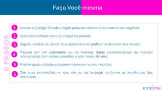 Acesse o Google Trends e digite palavras relacionadas com o seu negócio;
Selecione o Brasil como principal localidade;
Depois, analise os “picos” que aparecem no gráfico no decorrer dos meses;
Procure em um calendário ou na Internet, datas comemorativas ou noticias
relacionadas com esses assuntos e aos meses do ano;
Analise quais cidades possuem interesse no seu negócio;
Crie suas promoções no seu site ou na fanpage conforme as tendências das
pesquisas;
Faça Você mesma
1
2
3
4
5
6
6PASSOS
 