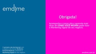 emdime.com.br
Acompanhe o nosso site e aprenda mais
dicas de COMO VOCÊ MESMA pode fazer
o Marketing Digital do seu negócio.
O primeiro site da Internet com
o objetivo de ensinar Mulheres
Empreendedoras a fazerem o
Marketing Digital do seu negócio.
Obrigada!
 