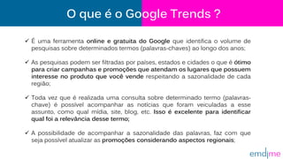 O que é o Google Trends ?
 É uma ferramenta online e gratuita do Google que identifica o volume de
pesquisas sobre determinados termos (palavras-chaves) ao longo dos anos;
 As pesquisas podem ser filtradas por países, estados e cidades o que é ótimo
para criar campanhas e promoções que atendam os lugares que possuem
interesse no produto que você vende respeitando a sazonalidade de cada
região;
 Toda vez que é realizada uma consulta sobre determinado termo (palavras-
chave) é possível acompanhar as notícias que foram veiculadas a esse
assunto, como qual mídia, site, blog, etc. Isso é excelente para identificar
qual foi a relevância desse termo;
 A possibilidade de acompanhar a sazonalidade das palavras, faz com que
seja possível atualizar as promoções considerando aspectos regionais;
 