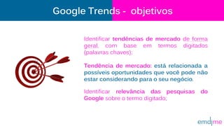 Google Trends - objetivos
Identificar tendências de mercado de forma
geral, com base em termos digitados
(palavras chaves);
Tendência de mercado: está relacionada a
possíveis oportunidades que você pode não
estar considerando para o seu negócio.
Identificar relevância das pesquisas do
Google sobre o termo digitado;
 