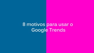 8 motivos para usar o
Google Trends
 