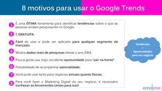 8 motivos para usar o Google Trends
É uma ÓTIMA ferramenta para identificar tendências sobre o que as
pessoas andam pesquisando no Google;
É GRATUITA;
Fácil de usar e pode ser aplicado para qualquer segmento de
mercado;
Mostra dados reais de pesquisas desde o ano 2004;
Pouca gente usa, logo, excelente oportunidade para “sair na frente”;
Possibilidade de acompanhar sazonalidade;
Você pode usar tanto para negócios virtuais quanto físicos;
Para você fazer o Marketing Digital do seu negócio, é necessário
conhecer as ferramentas certas para isso!
1
2
6
7
8
4
3
5
Tendências
=
Oportunidades
para seu negócio
 
