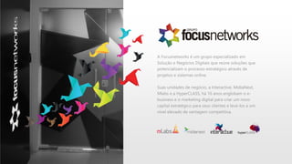 A Focusnetworks é um grupo especializado em
Solução e Negócios Digitais que reúne soluções que
potencializam o processo estratégico através de
projetos e sistemas online.
Suas unidades de negócio, a Interactive, MídiaNext,
Mlabs e a HyperCLASS, há 16 anos englobam o e-
business e o marketing digital para criar um novo
capital estratégico para seus clientes e levá-los a um
nível elevado de vantagem competitiva.
 