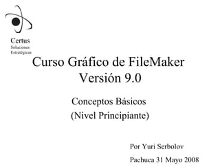 Curso Gráfico de FileMaker  Versión 9.0 Conceptos Básicos  (Nivel Principiante) Por Yuri Serbolov Pachuca 31 Mayo 2008 Certus Soluciones  Estratégicas 