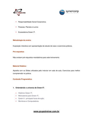 Responsabilidade Social Corporativa;


       Pessoas, Planeta e Lucros


       Ecossistema Green IT.



Metodologia de ensino


Exposição interativa com apresentação de estudo de caso e exercícios práticos.


Pré requisitos


Não existem pré-requisitos mandatórios para este treinamento.




Material Didático

Apostila com os Slides utilizados pelo instrutor em sala de aula. Exercícios para melhor
compreensão na prática.


Conteúdo Programático




1. Entendendo o universo de Green IT:


       Histórico Green IT;
       Motivadores para Green IT;
       Green It - principais focos de ação;
       Monitores e Computadores.




                             www.grupotreinar.com.br
 