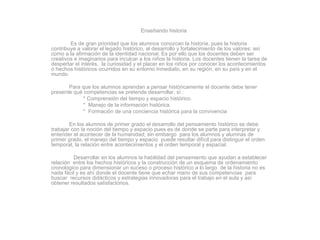 Enseñando historia Es de gran prioridad que los alumnos conozcan la historia, pues la historia contribuye a valorar el legado histórico, al desarrollo y fortalecimiento de los valores; así como a la afirmación de la identidad nacional. Es por ello que los docentes deben ser creativos e imaginarios para inculcar a los niños la historia. Los docentes tienen la tarea de despertar el interés,  la curiosidad y el placer en los niños por conocer los acontecimientos o hechos históricos ocurridos en su entorno inmediato, en su región, en su país y en el mundo. Para que los alumnos aprendan a pensar históricamente el docente debe tener presente qué competencias se pretende desarrollar, sí : * Comprensión del tiempo y espacio histórico. *  Manejo de la información histórica. *  Formación de una conciencia histórica para la convivencia En los alumnos de primer grado el desarrollo del pensamiento histórico se debe trabajar con la noción del tiempo y espacio pues es de donde se parte para interpretar y entender el acontecer de la humanidad; sin embargo  para los alumnos y alumnas de primer grado, el manejo del tiempo y espacio  puede resultar difícil para distinguir el orden temporal, la relación entre acontecimientos y el orden temporal y espacial.  Desarrollar en los alumnos la habilidad del pensamiento que ayudan a establecer relación  entre los hechos históricos y la construcción de un esquema de ordenamiento  cronológico para dimensionar un suceso o proceso histórico a lo largo  de la historia no es nada fácil y es ahí donde el docente tiene que echar mano de sus competencias  para buscar  recursos didácticos y estrategias innovadoras para el trabajo en el aula y así obtener resultados satisfactorios. 