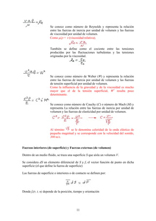 Se conoce como número de Reynolds y representa la relación
                      entre las fuerzas de inercia por unidad de volumen y las fuerzas
                      de viscosidad por unidad de volumen.
                      Como µ/ρ = ν (viscosidad relativa);


                      También se define como el cociente entre las tensiones
                      producidas por las fluctuaciones turbulentas y las tensiones
                      originadas por la viscosidad.




                      Se conoce como número de Weber (W) y representa la relación
                      entre las fuerzas de inercia por unidad de volumen y las fuerzas
                      de tensión superficial por unidad de volumen.
                      Como la influencia de la gravedad y de la viscosidad es mucho
                      mayor que el de la tensión superficial, W2 resulta poco
                      determinante.


                      Se conoce como número de Cauchy (C) o número de Mach (M) y
                      representa La relación entre las fuerzas de inercia por unidad de
                      volumen y las fuerzas de elasticidad por unidad de volumen.




                      Al término    se le denomina celeridad de la onda elástica de
                      pequeña magnitud y se corresponde con la velocidad del sonido,
                      300 m/s.


Fuerzas interiores (de superficie) y Fuerzas externas (de volumen)

Dentro de un medio fluido, se traza una superficie S que aísla un volumen V.

Se considera dS un elemento diferencial de S y fs el vector función de punto en dicha
superficie (el que define la fuerza de superficie)

Las fuerzas de superficie o interiores o de contacto se definen por:




Donde fs(r, t, n) depende de la posición, tiempo y orientación




                                            11
 