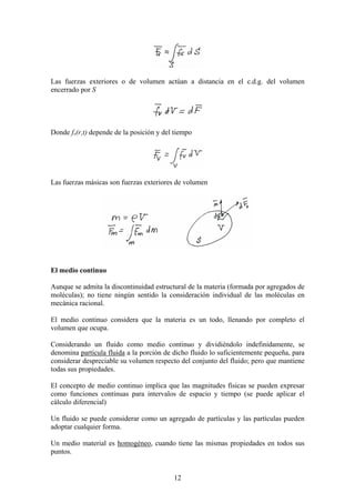 Las fuerzas exteriores o de volumen actúan a distancia en el c.d.g. del volumen
encerrado por S




Donde fv(r,t) depende de la posición y del tiempo




Las fuerzas másicas son fuerzas exteriores de volumen




El medio continuo

Aunque se admita la discontinuidad estructural de la materia (formada por agregados de
moléculas); no tiene ningún sentido la consideración individual de las moléculas en
mecánica racional.

El medio continuo considera que la materia es un todo, llenando por completo el
volumen que ocupa.

Considerando un fluido como medio continuo y dividiéndolo indefinidamente, se
denomina partícula fluida a la porción de dicho fluido lo suficientemente pequeña, para
considerar despreciable su volumen respecto del conjunto del fluido; pero que mantiene
todas sus propiedades.

El concepto de medio continuo implica que las magnitudes físicas se pueden expresar
como funciones continuas para intervalos de espacio y tiempo (se puede aplicar el
cálculo diferencial)

Un fluido se puede considerar como un agregado de partículas y las partículas pueden
adoptar cualquier forma.

Un medio material es homogéneo, cuando tiene las mismas propiedades en todos sus
puntos.


                                          12
 