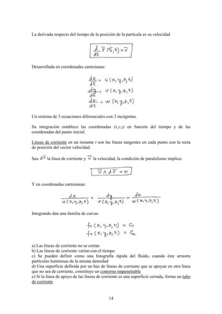 La derivada respecto del tiempo de la posición de la partícula es su velocidad




Desarrollada en coordenadas cartesianas:




Un sistema de 3 ecuaciones diferenciales con 3 incógnitas.

Su integración establece las coordenadas (x,y,z) en función del tiempo y de las
coordenadas del punto inicial.

Líneas de corriente en un instante t son las líneas tangentes en cada punto con la recta
de posición del vector velocidad.

Sea     la línea de corriente y    la velocidad, la condición de paralelismo implica:




Y en coordenadas cartesianas:




Integrando dan una familia de curvas




a) Las líneas de corriente no se cortan
b) Las líneas de corriente varían con el tiempo
c) Se pueden definir como una fotografía rápida del fluido, cuando éste arrastra
partículas luminosas de la misma densidad
d) Una superficie definida por un haz de líneas de corriente que se apoyan en otra línea
que no sea de corriente, constituye un contorno impenetrable
e) Si la línea de apoyo de las líneas de corriente es una superficie cerrada, forma un tubo
de corriente


                                            14
 