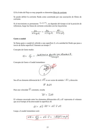 f) Si el tubo del flujo es muy pequeño se denomina filete de corriente

Se puede definir la corriente fluida como constituida por una asociación de filetes de
corriente.

Si el movimiento es permanente                , no depende del tiempo ni de la posición de
referencia, luego las líneas de corriente coinciden con las trayectorias




Gasto o caudal

Se llama gasto o caudal Q, referido a una superficie S, a la cantidad de fluido que pasa a
través de dicha superficie S durante un tiempo T

Concepto de Gasto medio:




Concepto de Gasto o Caudal instantáneo:




Sea dS un elemento diferencial de S.        es un vector de módulo       y dirección




Para una velocidad     constante, resulta




El volumen encerrado entre los elementos diferenciales dS y dS’ representa el volumen
que en el tiempo dt ha atravesado la superficie dS.



Luego, el caudal instantáneo será:




                                            15
 