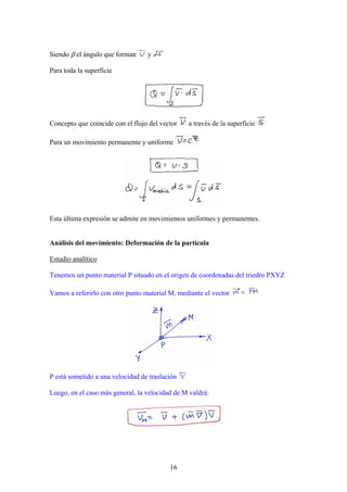 Siendo β el ángulo que forman     y

Para toda la superficie




Concepto que coincide con el flujo del vector   a través de la superficie

Para un movimiento permanente y uniforme




Esta última expresión se admite en movimientos uniformes y permanentes.


Análisis del movimiento: Deformación de la partícula

Estudio analítico

Tenemos un punto material P situado en el origen de coordenadas del triedro PXYZ

Vamos a referirlo con otro punto material M, mediante el vector




P está sometido a una velocidad de traslación

Luego, en el caso más general, la velocidad de M valdrá:




                                          16
 