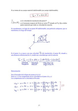 Si se tratara de un cuerpo material indeformable (un cuerpo indeformable)




  ,           es la velocidad de translación del punto P
            , es el momento respecto de M de un vector      situado en P (y fijo a dicho
              punto material) que mide su velocidad de rotación.

Si consideramos, en lugar de un punto M indeformable, una partícula cualquiera, que se
transforma a lo largo del tiempo.




Si el punto A se mueve con una velocidad          (de translación), el punto M, situado a
una distancia infinitesimal de A, tendrá una velocidad que será la suma de:




Demostración:

Sea el hexaedro de la figura de aristas dx dy dz
Sean (u,v,w) las componentes de la velocidad en el puno A(x,y,z)
Las componentes de la velocidad en M serán:




                                           17
 