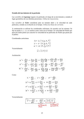 Estudio del movimiento de la partícula

Las variables de Lagrange siguen a la partícula a lo largo de su movimiento y estudia el
lugar geométrico de sus distintas posiciones. Utiliza las trayectorias.

Las variables de Euler consideran para un instante dado t, la velocidad de cada
partícula y estudia su evolución en el tiempo. Utiliza las líneas de corriente.

A continuación se utilizan las coordenadas eulerianas, de acuerdo con las mismas: Se
fija un punto (x, y, z) y se analiza como varía con el tiempo t la velocidad del fluido que
pasa por dicho punto (en concreto la velocidad de las partículas de fluido que pasan por
el punto)

Coordenadas cartesianas




Vectorialmente



Aceleración:




Como




Vectorialmente:




                                            23
 