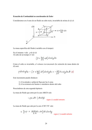 Ecuación de Continuidad en coordenadas de Euler

Consideremos en el seno de un fluido un cubo recto, invariable de aristas dx dy dz




La masa específica del fluido (variable con el tiempo):

En el instante t vale: ρ·dx·dy·dz
Al cabo de un tiempo (t+dt):




Como el cubo es invariable, el volumen incrementado (la variación de masa dentro de
él) será




Este incremento puede obedecer:

       1) A la entrada o salida de flujo por las 6 caras
       2) A la existencia de fuentes o sumideros dentro del cubo

Prescindimos de esta segunda hipótesis

La masa de fluido que entra por la cara ABCD vale:


                                             signo (-) caudal entrante


La masa de fluido que sale por la cara A’B’C’D’ vale:



                                                          signo (+) caudal saliente




                                           24
 