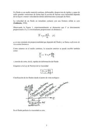 Un fluido es un medio material continuo, deformable, desprovisto de rigidez y capaz de
sufrir grandes variaciones de forma bajo la acción de fuerzas cuya intensidad depende
de la mayor o menor velocidad de dichas deformaciones (concepto de fluir).

La velocidad de un fluido en inmediato contacto con una frontera sólida es cero
(Goldstein, 1938).

Observando la Figura 1, experimentalmente se demuestra que F es directamente
proporcional a S y u e inversamente proporcional a la distancia z.




µ, es una constante de proporcionalidad que depende del fluido y se llama coeficiente de
viscosidad dinámica

Como estamos en el medio continuo, la ecuación anterior se puede escribir también
como:




τ, tensión de corte; du/dy, rapidez de deformación del fluido

Llegamos a la Ley de Newton de la viscosidad




Clasificación de los fluidos desde el punto de vista reológico:




En el fluido perfecto la viscosidad es cero.




                                               3
 
