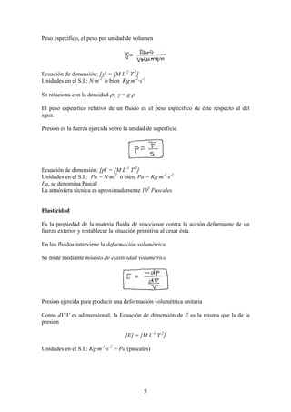 Peso específico, el peso por unidad de volumen




Ecuación de dimensión: [γ] = [M L-2 T-2]
Unidades en el S.I.: N·m-2 o bien Kg·m-2·s-2

Se relaciona con la densidad ρ: γ = g·ρ

El peso específico relativo de un fluido es el peso específico de éste respecto al del
agua.

Presión es la fuerza ejercida sobre la unidad de superficie.




Ecuación de dimensión: [p] = [M L-1 T-2]
Unidades en el S.I.: Pa = N·m-2 o bien Pa = Kg·m-1·s-2
Pa, se denomina Pascal
La atmósfera técnica es aproximadamente 105 Pascales


Elasticidad

Es la propiedad de la materia fluida de reaccionar contra la acción deformante de un
fuerza exterior y restablecer la situación primitiva al cesar ésta.

En los fluidos interviene la deformación volumétrica.

Se mide mediante módulo de elasticidad volumétrica




Presión ejercida para producir una deformación volumétrica unitaria

Como dV/V es adimensional, la Ecuación de dimensión de E es la misma que la de la
presión

                                    [E] = [M L-1 T-2]

Unidades en el S.I.: Kg·m-1·s-2 = Pa (pascales)




                                             5
 