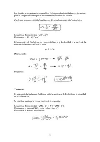 Los líquidos se consideran incompresibles. En los gases la elasticidad carece de sentido,
pues su compresibilidad depende del estado termodinámico del sistema.

Coeficiente de compresibilidad es el inverso del módulo de elasticidad volumétrico.




Ecuación de dimensión: [α] = [M-1 L T2]
Unidades en el S.I.: Kg-1·m·s2

Relación entre el Coeficiente de compresibilidad α y la densidad ρ a través de la
ecuación de la conservación de la masa

                                      ρ · V = Cte.

Diferenciando:




Integrando:




Viscosidad

Es una propiedad del estado fluido que mide la resistencia de los fluidos a la velocidad
de su deformación.

Se establece mediante la Ley de Newton de la viscosidad

Ecuación de dimensión: [µ] = [M L-1 T-2 / T-1] = [M L-1 T-1]
Unidades en el sistema C.G.S.: poise = dina / (cm2·s-1)
Unidades en el Sistema Internacional:




                                           6
 