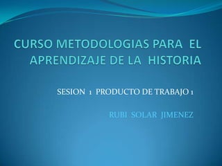 CURSO METODOLOGIAS PARA  EL APRENDIZAJE DE LA  HISTORIA SESION  1  PRODUCTO DE TRABAJO 1 RUBI  SOLAR  JIMENEZ 