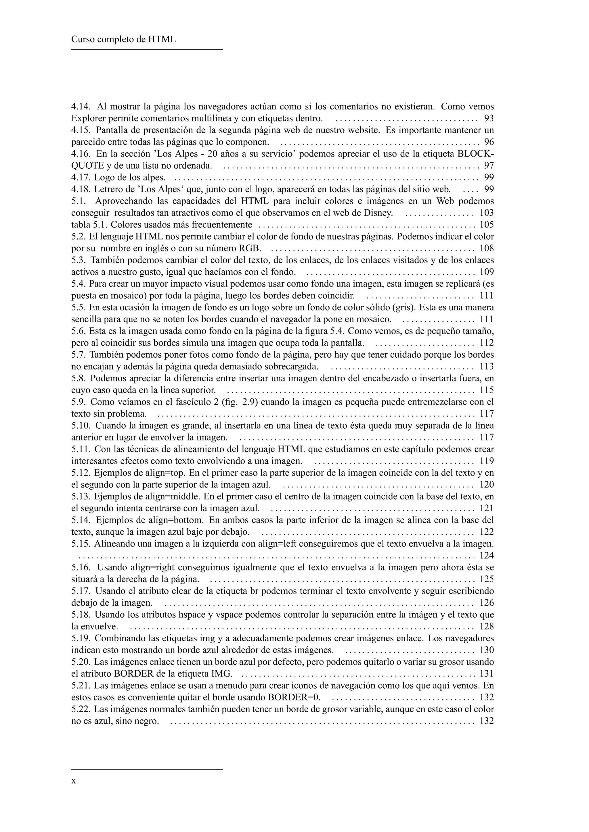 Curso completo de HTML




4.14. Al mostrar la página los navegadores actúan como si los comentarios no existieran. Como vemos
Explorer permite comentarios multilínea y con etiquetas dentro. . . . . . . . . . . . . . . . . . . . . . . . . . . . . . . . . . 93
4.15. Pantalla de presentación de la segunda página web de nuestro website. Es importante mantener un
parecido entre todas las páginas que lo componen. . . . . . . . . . . . . . . . . . . . . . . . . . . . . . . . . . . . . . . . . . . . . . . 96
4.16. En la sección ’Los Alpes - 20 años a su servicio’ podemos apreciar el uso de la etiqueta BLOCK-
QUOTE y de una lista no ordenada. . . . . . . . . . . . . . . . . . . . . . . . . . . . . . . . . . . . . . . . . . . . . . . . . . . . . . . . . . . . 97
4.17. Logo de los alpes. . . . . . . . . . . . . . . . . . . . . . . . . . . . . . . . . . . . . . . . . . . . . . . . . . . . . . . . . . . . . . . . . . . . . . . 99
4.18. Letrero de ’Los Alpes’ que, junto con el logo, aparecerá en todas las páginas del sitio web. . . . . 99
5.1. Aprovechando las capacidades del HTML para incluir colores e imágenes en un Web podemos
conseguir resultados tan atractivos como el que observamos en el web de Disney. . . . . . . . . . . . . . . . . 103
tabla 5.1. Colores usados más frecuentemente . . . . . . . . . . . . . . . . . . . . . . . . . . . . . . . . . . . . . . . . . . . . . . . . . . 105
5.2. El lenguaje HTML nos permite cambiar el color de fondo de nuestras páginas. Podemos indicar el color
por su nombre en inglés o con su número RGB. . . . . . . . . . . . . . . . . . . . . . . . . . . . . . . . . . . . . . . . . . . . . . . . 108
5.3. También podemos cambiar el color del texto, de los enlaces, de los enlaces visitados y de los enlaces
activos a nuestro gusto, igual que hacíamos con el fondo. . . . . . . . . . . . . . . . . . . . . . . . . . . . . . . . . . . . . . . . 109
5.4. Para crear un mayor impacto visual podemos usar como fondo una imagen, esta imagen se replicará (es
puesta en mosaico) por toda la página, luego los bordes deben coincidir. . . . . . . . . . . . . . . . . . . . . . . . . . 111
5.5. En esta ocasión la imagen de fondo es un logo sobre un fondo de color sólido (gris). Esta es una manera
sencilla para que no se noten los bordes cuando el navegador la pone en mosaico. . . . . . . . . . . . . . . . . . 111
5.6. Esta es la imagen usada como fondo en la página de la ﬁgura 5.4. Como vemos, es de pequeño tamaño,
pero al coincidir sus bordes simula una imagen que ocupa toda la pantalla. . . . . . . . . . . . . . . . . . . . . . . . 112
5.7. También podemos poner fotos como fondo de la página, pero hay que tener cuidado porque los bordes
no encajan y además la página queda demasiado sobrecargada. . . . . . . . . . . . . . . . . . . . . . . . . . . . . . . . . . 113
5.8. Podemos apreciar la diferencia entre insertar una imagen dentro del encabezado o insertarla fuera, en
cuyo caso queda en la línea superior. . . . . . . . . . . . . . . . . . . . . . . . . . . . . . . . . . . . . . . . . . . . . . . . . . . . . . . . . . 115
5.9. Como veíamos en el fascículo 2 (ﬁg. 2.9) cuando la imagen es pequeña puede entremezclarse con el
texto sin problema. . . . . . . . . . . . . . . . . . . . . . . . . . . . . . . . . . . . . . . . . . . . . . . . . . . . . . . . . . . . . . . . . . . . . . . . . . 117
5.10. Cuando la imagen es grande, al insertarla en una línea de texto ésta queda muy separada de la línea
anterior en lugar de envolver la imagen. . . . . . . . . . . . . . . . . . . . . . . . . . . . . . . . . . . . . . . . . . . . . . . . . . . . . . . 117
5.11. Con las técnicas de alineamiento del lenguaje HTML que estudiamos en este capítulo podemos crear
interesantes efectos como texto envolviendo a una imagen. . . . . . . . . . . . . . . . . . . . . . . . . . . . . . . . . . . . . . 119
5.12. Ejemplos de align=top. En el primer caso la parte superior de la imagen coincide con la del texto y en
el segundo con la parte superior de la imagen azul. . . . . . . . . . . . . . . . . . . . . . . . . . . . . . . . . . . . . . . . . . . . . 120
5.13. Ejemplos de align=middle. En el primer caso el centro de la imagen coincide con la base del texto, en
el segundo intenta centrarse con la imagen azul. . . . . . . . . . . . . . . . . . . . . . . . . . . . . . . . . . . . . . . . . . . . . . . . 121
5.14. Ejemplos de align=bottom. En ambos casos la parte inferior de la imagen se alinea con la base del
texto, aunque la imagen azul baje por debajo. . . . . . . . . . . . . . . . . . . . . . . . . . . . . . . . . . . . . . . . . . . . . . . . . . 122
5.15. Alineando una imagen a la izquierda con align=left conseguiremos que el texto envuelva a la imagen.
  . . . . . . . . . . . . . . . . . . . . . . . . . . . . . . . . . . . . . . . . . . . . . . . . . . . . . . . . . . . . . . . . . . . . . . . . . . . . . . . . . . . . . . . . . . . 124
5.16. Usando align=right conseguimos igualmente que el texto envuelva a la imagen pero ahora ésta se
situará a la derecha de la página. . . . . . . . . . . . . . . . . . . . . . . . . . . . . . . . . . . . . . . . . . . . . . . . . . . . . . . . . . . . . . 125
5.17. Usando el atributo clear de la etiqueta br podemos terminar el texto envolvente y seguir escribiendo
debajo de la imagen. . . . . . . . . . . . . . . . . . . . . . . . . . . . . . . . . . . . . . . . . . . . . . . . . . . . . . . . . . . . . . . . . . . . . . . . 126
5.18. Usando los atributos hspace y vspace podemos controlar la separación entre la imágen y el texto que
la envuelve. . . . . . . . . . . . . . . . . . . . . . . . . . . . . . . . . . . . . . . . . . . . . . . . . . . . . . . . . . . . . . . . . . . . . . . . . . . . . . . . 128
5.19. Combinando las etiquetas img y a adecuadamente podemos crear imágenes enlace. Los navegadores
indican esto mostrando un borde azul alrededor de estas imágenes. . . . . . . . . . . . . . . . . . . . . . . . . . . . . . . 130
5.20. Las imágenes enlace tienen un borde azul por defecto, pero podemos quitarlo o variar su grosor usando
el atributo BORDER de la etiqueta IMG. . . . . . . . . . . . . . . . . . . . . . . . . . . . . . . . . . . . . . . . . . . . . . . . . . . . . . . 131
5.21. Las imágenes enlace se usan a menudo para crear iconos de navegación como los que aquí vemos. En
estos casos es conveniente quitar el borde usando BORDER=0. . . . . . . . . . . . . . . . . . . . . . . . . . . . . . . . . . 132
5.22. Las imágenes normales también pueden tener un borde de grosor variable, aunque en este caso el color
no es azul, sino negro. . . . . . . . . . . . . . . . . . . . . . . . . . . . . . . . . . . . . . . . . . . . . . . . . . . . . . . . . . . . . . . . . . . . . . . 132




x
 