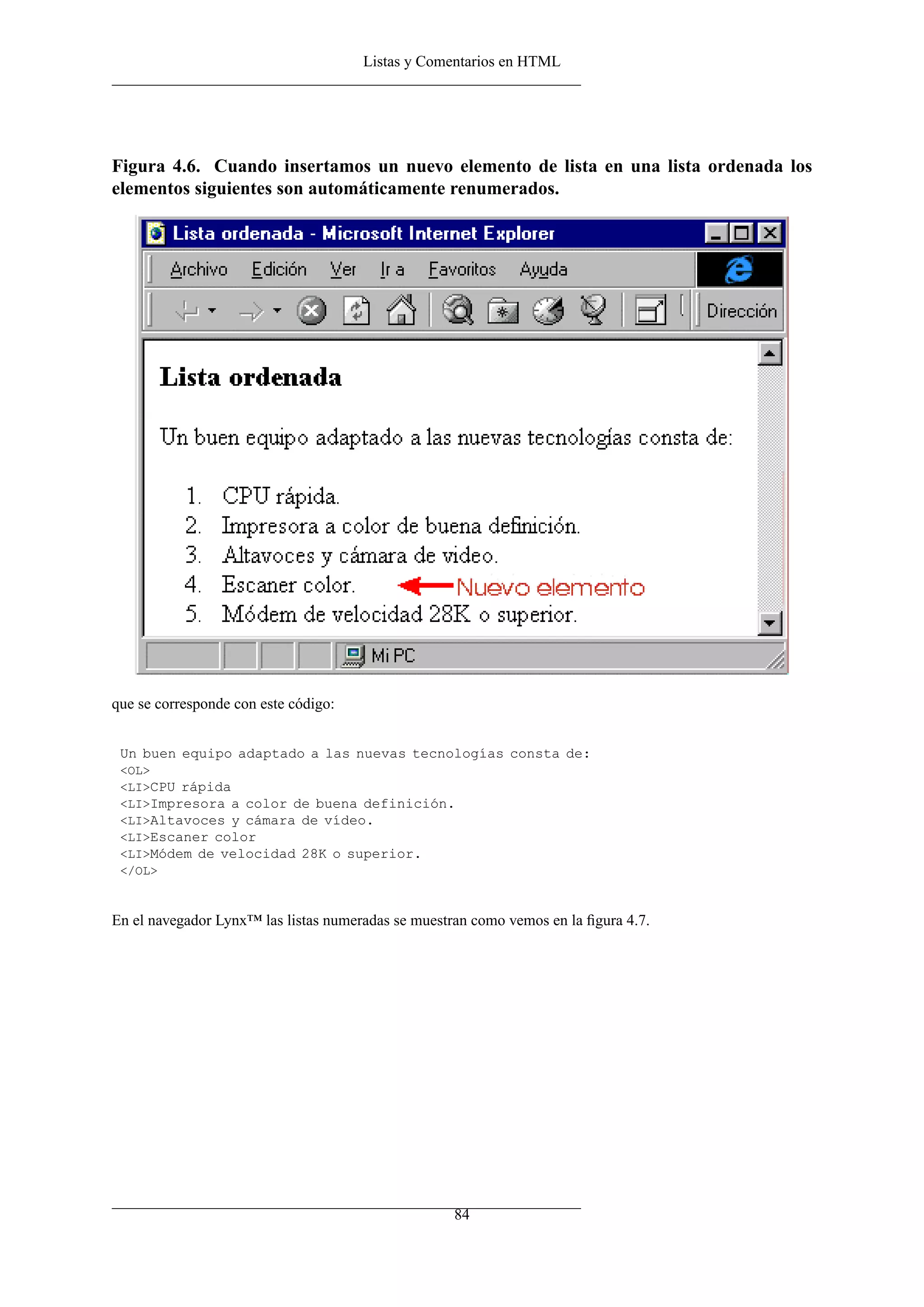 Listas y Comentarios en HTML




Figura 4.6. Cuando insertamos un nuevo elemento de lista en una lista ordenada los
elementos siguientes son automáticamente renumerados.




que se corresponde con este código:


 Un buen equipo adaptado a las nuevas tecnologías consta de:
 <OL>
 <LI>CPU rápida
 <LI>Impresora a color de buena definición.
 <LI>Altavoces y cámara de vídeo.
 <LI>Escaner color
 <LI>Módem de velocidad 28K o superior.
 </OL>



En el navegador Lynx™ las listas numeradas se muestran como vemos en la ﬁgura 4.7.




                                                    84
 