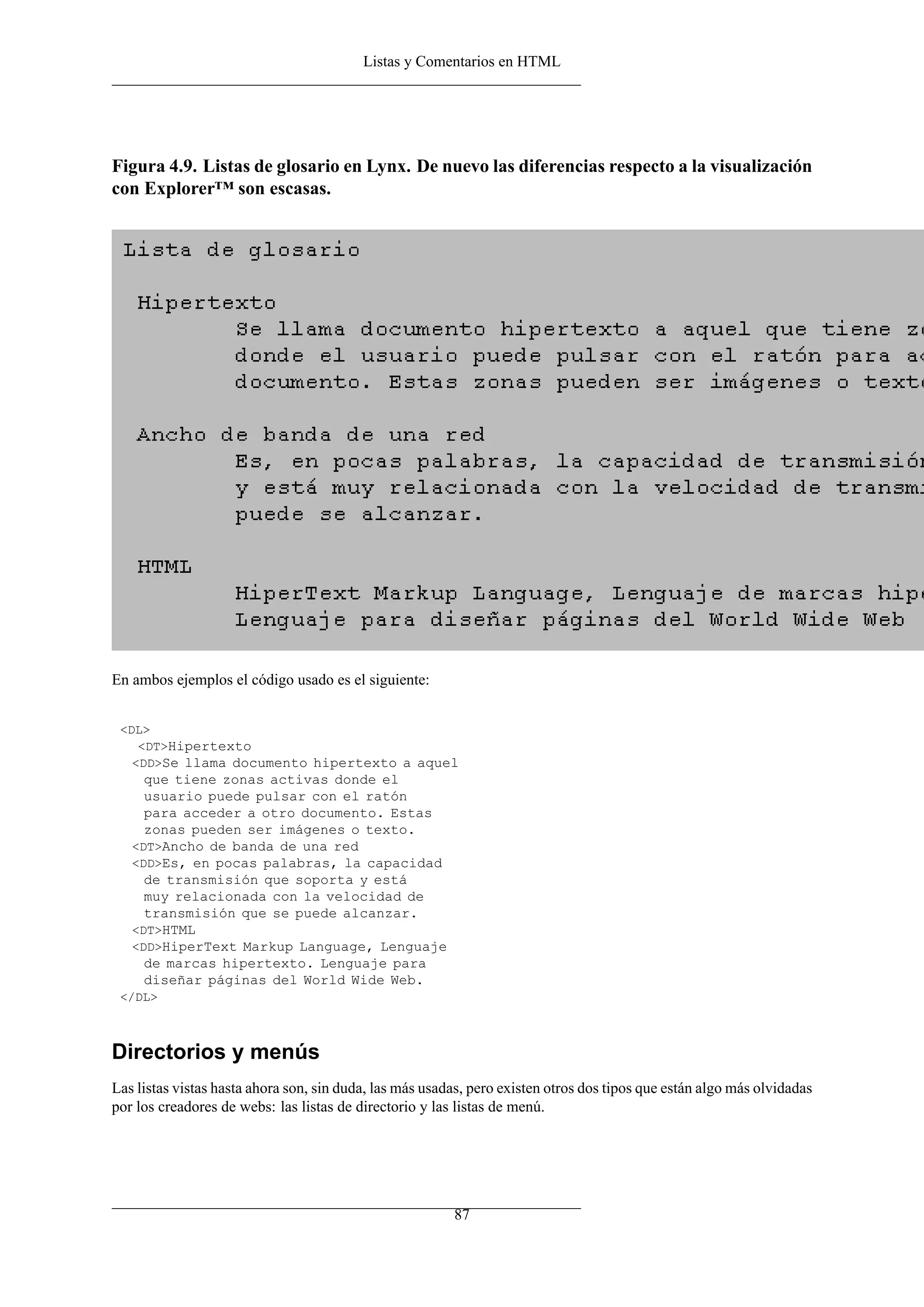 Listas y Comentarios en HTML




Figura 4.9. Listas de glosario en Lynx. De nuevo las diferencias respecto a la visualización
con Explorer™ son escasas.




En ambos ejemplos el código usado es el siguiente:


 <DL>
    <DT>Hipertexto
   <DD>Se llama documento hipertexto a aquel
     que tiene zonas activas donde el
     usuario puede pulsar con el ratón
     para acceder a otro documento. Estas
     zonas pueden ser imágenes o texto.
   <DT>Ancho de banda de una red
   <DD>Es, en pocas palabras, la capacidad
     de transmisión que soporta y está
     muy relacionada con la velocidad de
     transmisión que se puede alcanzar.
   <DT>HTML
   <DD>HiperText Markup Language, Lenguaje
     de marcas hipertexto. Lenguaje para
     diseñar páginas del World Wide Web.
 </DL>



Directorios y menús
Las listas vistas hasta ahora son, sin duda, las más usadas, pero existen otros dos tipos que están algo más olvidadas
por los creadores de webs: las listas de directorio y las listas de menú.




                                                         87
 