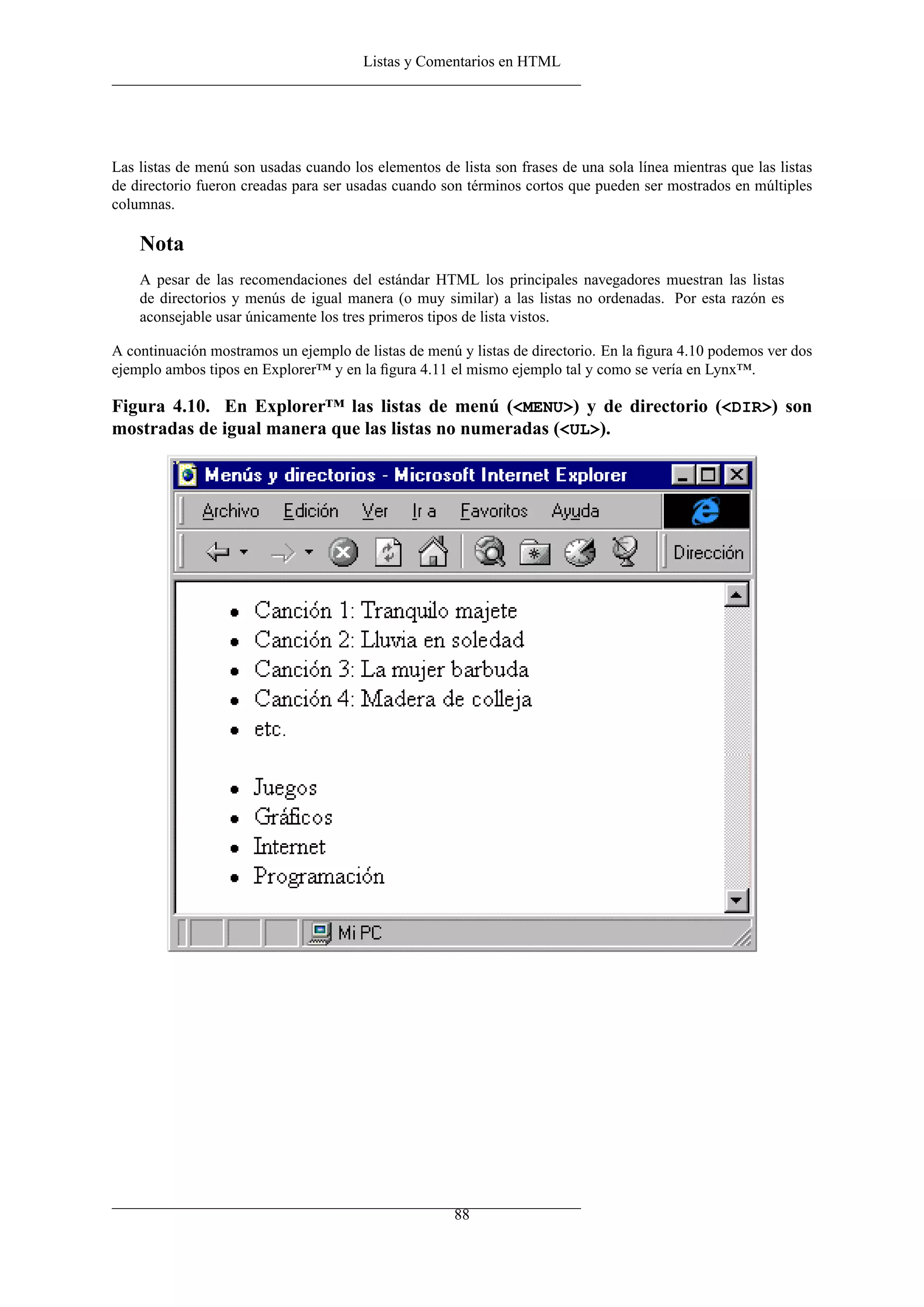 Listas y Comentarios en HTML




Las listas de menú son usadas cuando los elementos de lista son frases de una sola línea mientras que las listas
de directorio fueron creadas para ser usadas cuando son términos cortos que pueden ser mostrados en múltiples
columnas.

    Nota
    A pesar de las recomendaciones del estándar HTML los principales navegadores muestran las listas
    de directorios y menús de igual manera (o muy similar) a las listas no ordenadas. Por esta razón es
    aconsejable usar únicamente los tres primeros tipos de lista vistos.

A continuación mostramos un ejemplo de listas de menú y listas de directorio. En la ﬁgura 4.10 podemos ver dos
ejemplo ambos tipos en Explorer™ y en la ﬁgura 4.11 el mismo ejemplo tal y como se vería en Lynx™.

Figura 4.10. En Explorer™ las listas de menú (<MENU>) y de directorio (<DIR>) son
mostradas de igual manera que las listas no numeradas (<UL>).




                                                      88
 