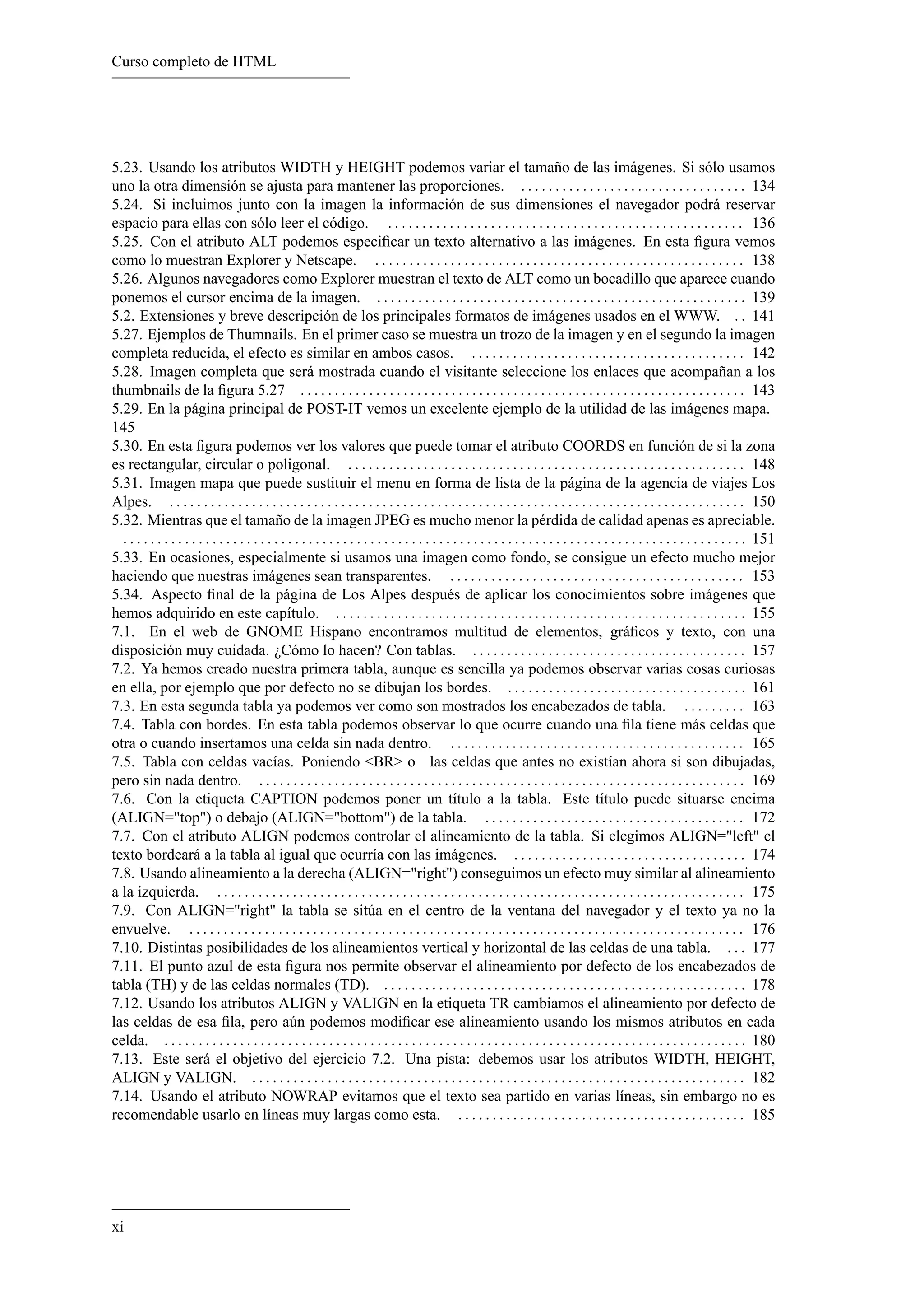 Curso completo de HTML




5.23. Usando los atributos WIDTH y HEIGHT podemos variar el tamaño de las imágenes. Si sólo usamos
uno la otra dimensión se ajusta para mantener las proporciones. . . . . . . . . . . . . . . . . . . . . . . . . . . . . . . . . . 134
5.24. Si incluimos junto con la imagen la información de sus dimensiones el navegador podrá reservar
espacio para ellas con sólo leer el código. . . . . . . . . . . . . . . . . . . . . . . . . . . . . . . . . . . . . . . . . . . . . . . . . . . . . 136
5.25. Con el atributo ALT podemos especiﬁcar un texto alternativo a las imágenes. En esta ﬁgura vemos
como lo muestran Explorer y Netscape. . . . . . . . . . . . . . . . . . . . . . . . . . . . . . . . . . . . . . . . . . . . . . . . . . . . . . . 138
5.26. Algunos navegadores como Explorer muestran el texto de ALT como un bocadillo que aparece cuando
ponemos el cursor encima de la imagen. . . . . . . . . . . . . . . . . . . . . . . . . . . . . . . . . . . . . . . . . . . . . . . . . . . . . . . 139
5.2. Extensiones y breve descripción de los principales formatos de imágenes usados en el WWW. . . 141
5.27. Ejemplos de Thumnails. En el primer caso se muestra un trozo de la imagen y en el segundo la imagen
completa reducida, el efecto es similar en ambos casos. . . . . . . . . . . . . . . . . . . . . . . . . . . . . . . . . . . . . . . . . 142
5.28. Imagen completa que será mostrada cuando el visitante seleccione los enlaces que acompañan a los
thumbnails de la ﬁgura 5.27 . . . . . . . . . . . . . . . . . . . . . . . . . . . . . . . . . . . . . . . . . . . . . . . . . . . . . . . . . . . . . . . . . 143
5.29. En la página principal de POST-IT vemos un excelente ejemplo de la utilidad de las imágenes mapa.
145
5.30. En esta ﬁgura podemos ver los valores que puede tomar el atributo COORDS en función de si la zona
es rectangular, circular o poligonal. . . . . . . . . . . . . . . . . . . . . . . . . . . . . . . . . . . . . . . . . . . . . . . . . . . . . . . . . . . 148
5.31. Imagen mapa que puede sustituir el menu en forma de lista de la página de la agencia de viajes Los
Alpes. . . . . . . . . . . . . . . . . . . . . . . . . . . . . . . . . . . . . . . . . . . . . . . . . . . . . . . . . . . . . . . . . . . . . . . . . . . . . . . . . . . . . 150
5.32. Mientras que el tamaño de la imagen JPEG es mucho menor la pérdida de calidad apenas es apreciable.
  . . . . . . . . . . . . . . . . . . . . . . . . . . . . . . . . . . . . . . . . . . . . . . . . . . . . . . . . . . . . . . . . . . . . . . . . . . . . . . . . . . . . . . . . . . . 151
5.33. En ocasiones, especialmente si usamos una imagen como fondo, se consigue un efecto mucho mejor
haciendo que nuestras imágenes sean transparentes. . . . . . . . . . . . . . . . . . . . . . . . . . . . . . . . . . . . . . . . . . . . 153
5.34. Aspecto ﬁnal de la página de Los Alpes después de aplicar los conocimientos sobre imágenes que
hemos adquirido en este capítulo. . . . . . . . . . . . . . . . . . . . . . . . . . . . . . . . . . . . . . . . . . . . . . . . . . . . . . . . . . . . . 155
7.1. En el web de GNOME Hispano encontramos multitud de elementos, gráﬁcos y texto, con una
disposición muy cuidada. ¿Cómo lo hacen? Con tablas. . . . . . . . . . . . . . . . . . . . . . . . . . . . . . . . . . . . . . . . . 157
7.2. Ya hemos creado nuestra primera tabla, aunque es sencilla ya podemos observar varias cosas curiosas
en ella, por ejemplo que por defecto no se dibujan los bordes. . . . . . . . . . . . . . . . . . . . . . . . . . . . . . . . . . . . 161
7.3. En esta segunda tabla ya podemos ver como son mostrados los encabezados de tabla. . . . . . . . . . 163
7.4. Tabla con bordes. En esta tabla podemos observar lo que ocurre cuando una ﬁla tiene más celdas que
otra o cuando insertamos una celda sin nada dentro. . . . . . . . . . . . . . . . . . . . . . . . . . . . . . . . . . . . . . . . . . . . 165
7.5. Tabla con celdas vacías. Poniendo <BR> o las celdas que antes no existían ahora si son dibujadas,
pero sin nada dentro. . . . . . . . . . . . . . . . . . . . . . . . . . . . . . . . . . . . . . . . . . . . . . . . . . . . . . . . . . . . . . . . . . . . . . . . 169
7.6. Con la etiqueta CAPTION podemos poner un título a la tabla. Este título puede situarse encima
(ALIGN="top") o debajo (ALIGN="bottom") de la tabla. . . . . . . . . . . . . . . . . . . . . . . . . . . . . . . . . . . . . . . 172
7.7. Con el atributo ALIGN podemos controlar el alineamiento de la tabla. Si elegimos ALIGN="left" el
texto bordeará a la tabla al igual que ocurría con las imágenes. . . . . . . . . . . . . . . . . . . . . . . . . . . . . . . . . . . 174
7.8. Usando alineamiento a la derecha (ALIGN="right") conseguimos un efecto muy similar al alineamiento
a la izquierda. . . . . . . . . . . . . . . . . . . . . . . . . . . . . . . . . . . . . . . . . . . . . . . . . . . . . . . . . . . . . . . . . . . . . . . . . . . . . . 175
7.9. Con ALIGN="right" la tabla se sitúa en el centro de la ventana del navegador y el texto ya no la
envuelve. . . . . . . . . . . . . . . . . . . . . . . . . . . . . . . . . . . . . . . . . . . . . . . . . . . . . . . . . . . . . . . . . . . . . . . . . . . . . . . . . . 176
7.10. Distintas posibilidades de los alineamientos vertical y horizontal de las celdas de una tabla. . . . 177
7.11. El punto azul de esta ﬁgura nos permite observar el alineamiento por defecto de los encabezados de
tabla (TH) y de las celdas normales (TD). . . . . . . . . . . . . . . . . . . . . . . . . . . . . . . . . . . . . . . . . . . . . . . . . . . . . . 178
7.12. Usando los atributos ALIGN y VALIGN en la etiqueta TR cambiamos el alineamiento por defecto de
las celdas de esa ﬁla, pero aún podemos modiﬁcar ese alineamiento usando los mismos atributos en cada
celda. . . . . . . . . . . . . . . . . . . . . . . . . . . . . . . . . . . . . . . . . . . . . . . . . . . . . . . . . . . . . . . . . . . . . . . . . . . . . . . . . . . . . . 180
7.13. Este será el objetivo del ejercicio 7.2. Una pista: debemos usar los atributos WIDTH, HEIGHT,
ALIGN y VALIGN. . . . . . . . . . . . . . . . . . . . . . . . . . . . . . . . . . . . . . . . . . . . . . . . . . . . . . . . . . . . . . . . . . . . . . . . . 182
7.14. Usando el atributo NOWRAP evitamos que el texto sea partido en varias líneas, sin embargo no es
recomendable usarlo en líneas muy largas como esta. . . . . . . . . . . . . . . . . . . . . . . . . . . . . . . . . . . . . . . . . . . 185




xi
 