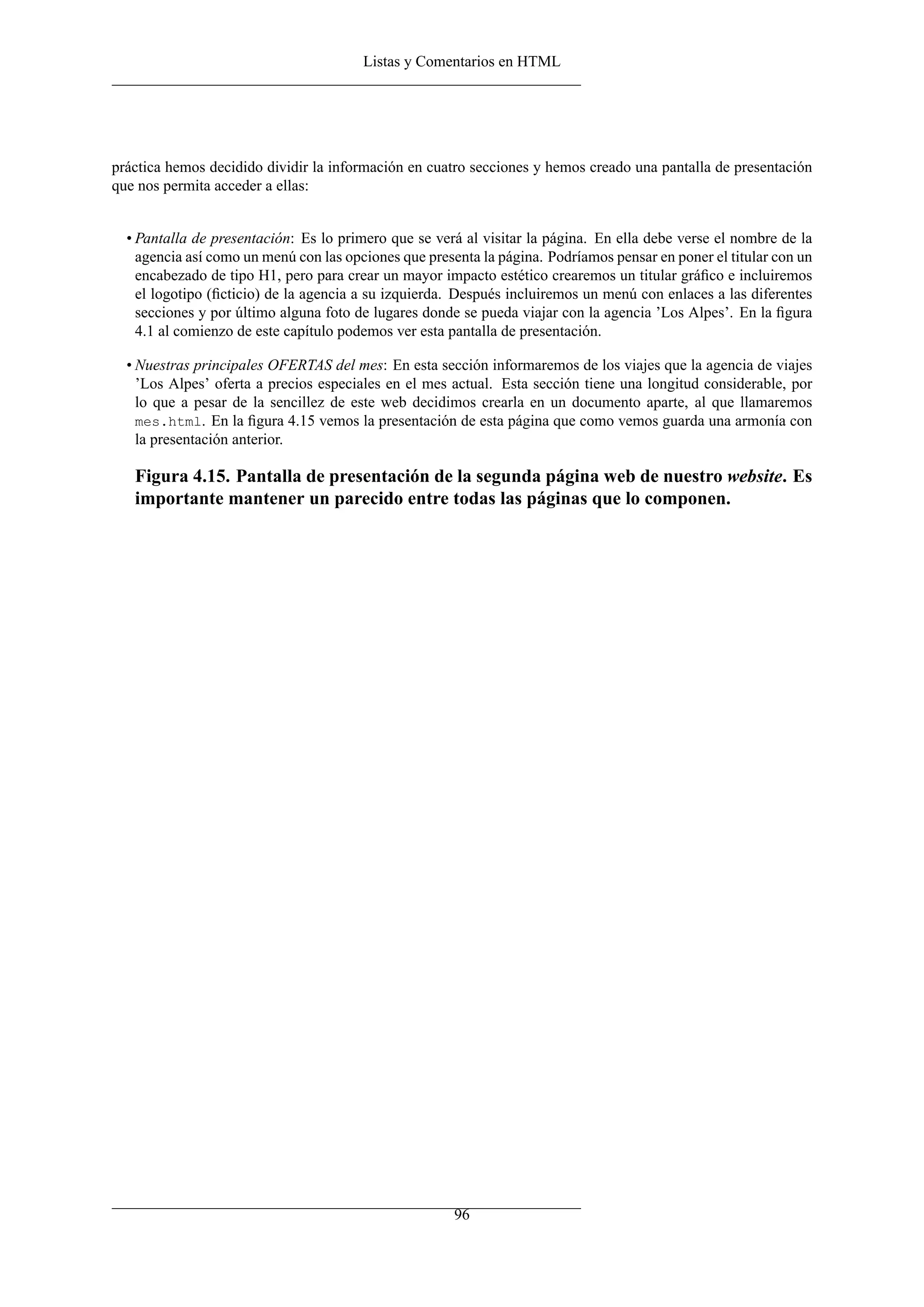 Listas y Comentarios en HTML




práctica hemos decidido dividir la información en cuatro secciones y hemos creado una pantalla de presentación
que nos permita acceder a ellas:


  • Pantalla de presentación: Es lo primero que se verá al visitar la página. En ella debe verse el nombre de la
    agencia así como un menú con las opciones que presenta la página. Podríamos pensar en poner el titular con un
    encabezado de tipo H1, pero para crear un mayor impacto estético crearemos un titular gráﬁco e incluiremos
    el logotipo (ﬁcticio) de la agencia a su izquierda. Después incluiremos un menú con enlaces a las diferentes
    secciones y por último alguna foto de lugares donde se pueda viajar con la agencia ’Los Alpes’. En la ﬁgura
    4.1 al comienzo de este capítulo podemos ver esta pantalla de presentación.

  • Nuestras principales OFERTAS del mes: En esta sección informaremos de los viajes que la agencia de viajes
    ’Los Alpes’ oferta a precios especiales en el mes actual. Esta sección tiene una longitud considerable, por
    lo que a pesar de la sencillez de este web decidimos crearla en un documento aparte, al que llamaremos
    mes.html. En la ﬁgura 4.15 vemos la presentación de esta página que como vemos guarda una armonía con
    la presentación anterior.

   Figura 4.15. Pantalla de presentación de la segunda página web de nuestro website. Es
   importante mantener un parecido entre todas las páginas que lo componen.




                                                       96
 