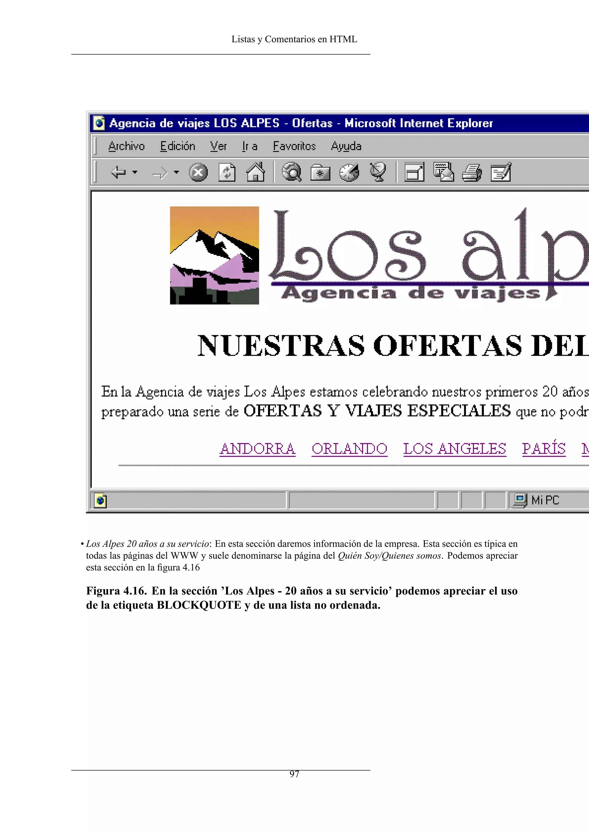 Listas y Comentarios en HTML




• Los Alpes 20 años a su servicio: En esta sección daremos información de la empresa. Esta sección es típica en
  todas las páginas del WWW y suele denominarse la página del Quién Soy/Quienes somos. Podemos apreciar
  esta sección en la ﬁgura 4.16

 Figura 4.16. En la sección ’Los Alpes - 20 años a su servicio’ podemos apreciar el uso
 de la etiqueta BLOCKQUOTE y de una lista no ordenada.




                                                     97
 
