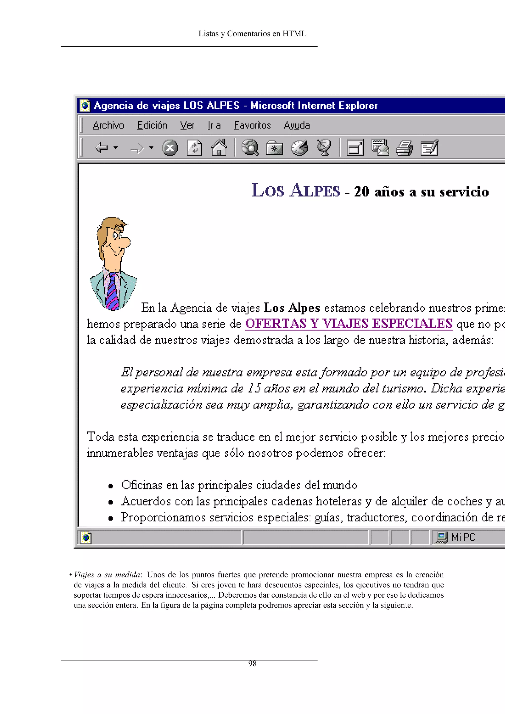 Listas y Comentarios en HTML




• Viajes a su medida: Unos de los puntos fuertes que pretende promocionar nuestra empresa es la creación
  de viajes a la medida del cliente. Si eres joven te hará descuentos especiales, los ejecutivos no tendrán que
  soportar tiempos de espera innecesarios,... Deberemos dar constancia de ello en el web y por eso le dedicamos
  una sección entera. En la ﬁgura de la página completa podremos apreciar esta sección y la siguiente.




                                                     98
 