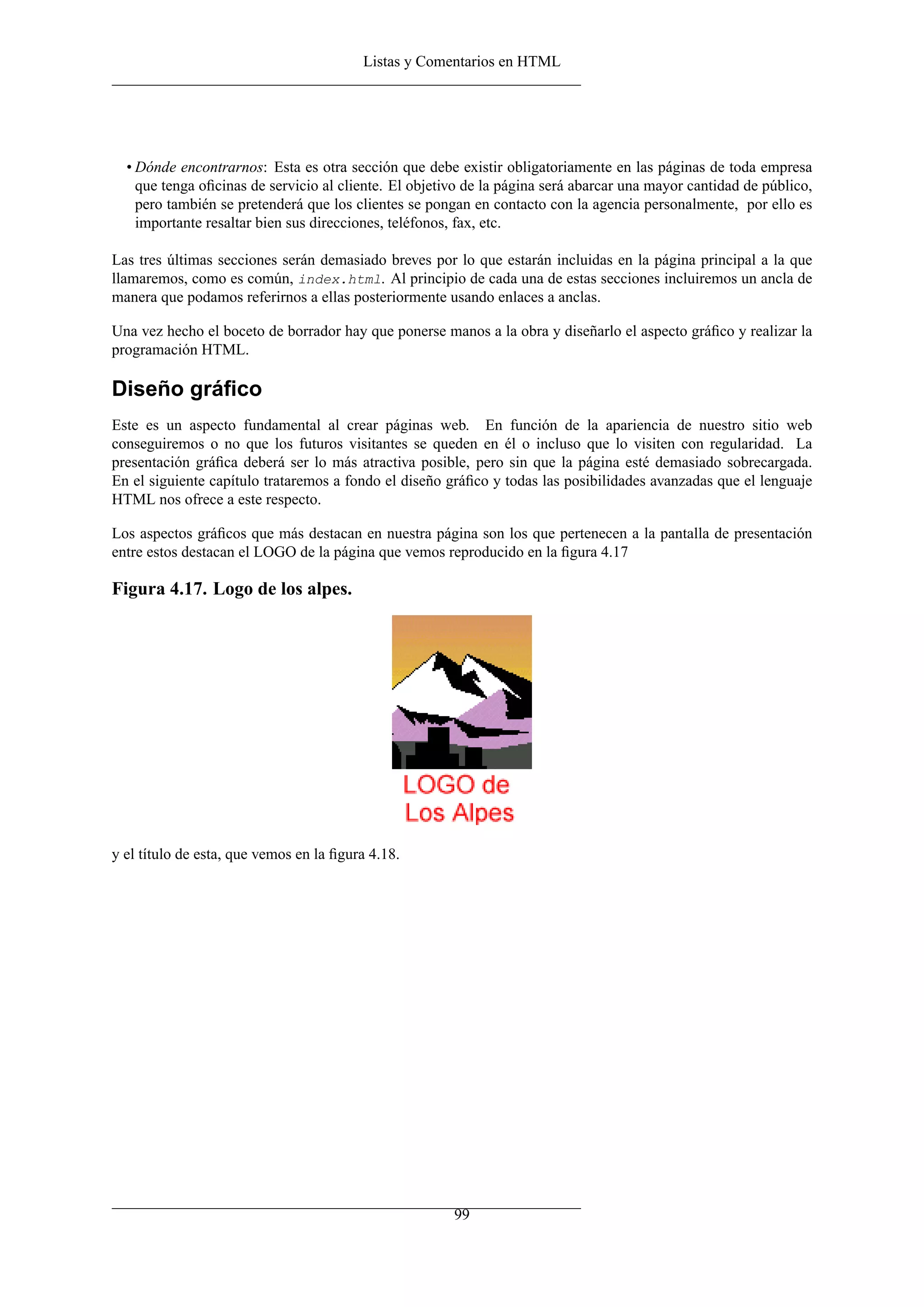 Listas y Comentarios en HTML




  • Dónde encontrarnos: Esta es otra sección que debe existir obligatoriamente en las páginas de toda empresa
    que tenga oﬁcinas de servicio al cliente. El objetivo de la página será abarcar una mayor cantidad de público,
    pero también se pretenderá que los clientes se pongan en contacto con la agencia personalmente, por ello es
    importante resaltar bien sus direcciones, teléfonos, fax, etc.

Las tres últimas secciones serán demasiado breves por lo que estarán incluidas en la página principal a la que
llamaremos, como es común, index.html. Al principio de cada una de estas secciones incluiremos un ancla de
manera que podamos referirnos a ellas posteriormente usando enlaces a anclas.

Una vez hecho el boceto de borrador hay que ponerse manos a la obra y diseñarlo el aspecto gráﬁco y realizar la
programación HTML.

Diseño gráﬁco
Este es un aspecto fundamental al crear páginas web. En función de la apariencia de nuestro sitio web
conseguiremos o no que los futuros visitantes se queden en él o incluso que lo visiten con regularidad. La
presentación gráﬁca deberá ser lo más atractiva posible, pero sin que la página esté demasiado sobrecargada.
En el siguiente capítulo trataremos a fondo el diseño gráﬁco y todas las posibilidades avanzadas que el lenguaje
HTML nos ofrece a este respecto.

Los aspectos gráﬁcos que más destacan en nuestra página son los que pertenecen a la pantalla de presentación
entre estos destacan el LOGO de la página que vemos reproducido en la ﬁgura 4.17

Figura 4.17. Logo de los alpes.




y el título de esta, que vemos en la ﬁgura 4.18.




                                                       99
 
