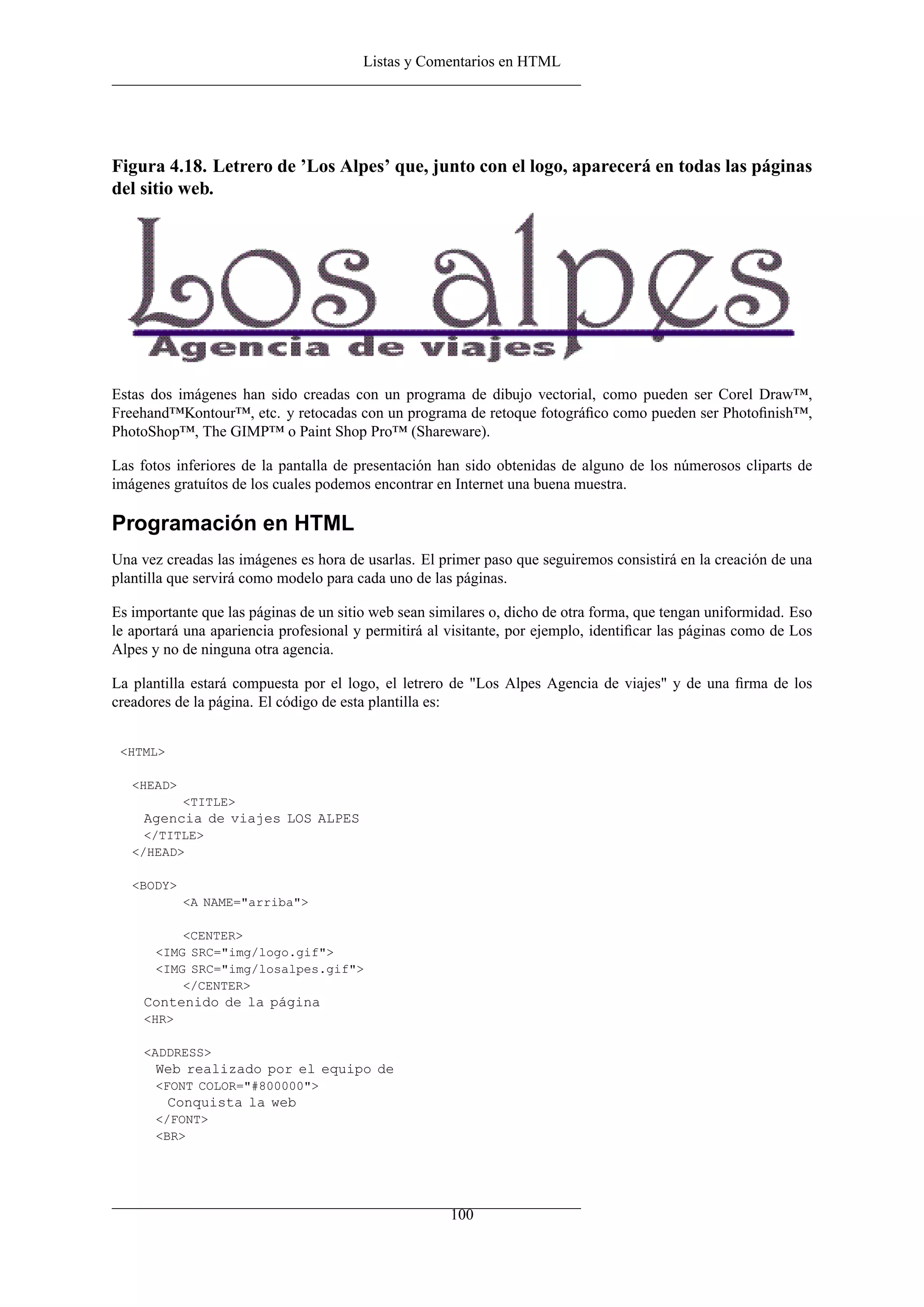 Listas y Comentarios en HTML




Figura 4.18. Letrero de ’Los Alpes’ que, junto con el logo, aparecerá en todas las páginas
del sitio web.




Estas dos imágenes han sido creadas con un programa de dibujo vectorial, como pueden ser Corel Draw™,
Freehand™Kontour™, etc. y retocadas con un programa de retoque fotográﬁco como pueden ser Photoﬁnish™,
PhotoShop™, The GIMP™ o Paint Shop Pro™ (Shareware).

Las fotos inferiores de la pantalla de presentación han sido obtenidas de alguno de los númerosos cliparts de
imágenes gratuítos de los cuales podemos encontrar en Internet una buena muestra.

Programación en HTML
Una vez creadas las imágenes es hora de usarlas. El primer paso que seguiremos consistirá en la creación de una
plantilla que servirá como modelo para cada uno de las páginas.

Es importante que las páginas de un sitio web sean similares o, dicho de otra forma, que tengan uniformidad. Eso
le aportará una apariencia profesional y permitirá al visitante, por ejemplo, identiﬁcar las páginas como de Los
Alpes y no de ninguna otra agencia.

La plantilla estará compuesta por el logo, el letrero de "Los Alpes Agencia de viajes" y de una ﬁrma de los
creadores de la página. El código de esta plantilla es:


 <HTML>

   <HEAD>
            <TITLE>
     Agencia de viajes LOS ALPES
     </TITLE>
   </HEAD>

   <BODY>
            <A NAME="arriba">

           <CENTER>
       <IMG SRC="img/logo.gif">
       <IMG SRC="img/losalpes.gif">
           </CENTER>
     Contenido de la página
     <HR>

     <ADDRESS>
       Web realizado por el equipo de
       <FONT COLOR="#800000">
          Conquista la web
       </FONT>
       <BR>




                                                      100
 