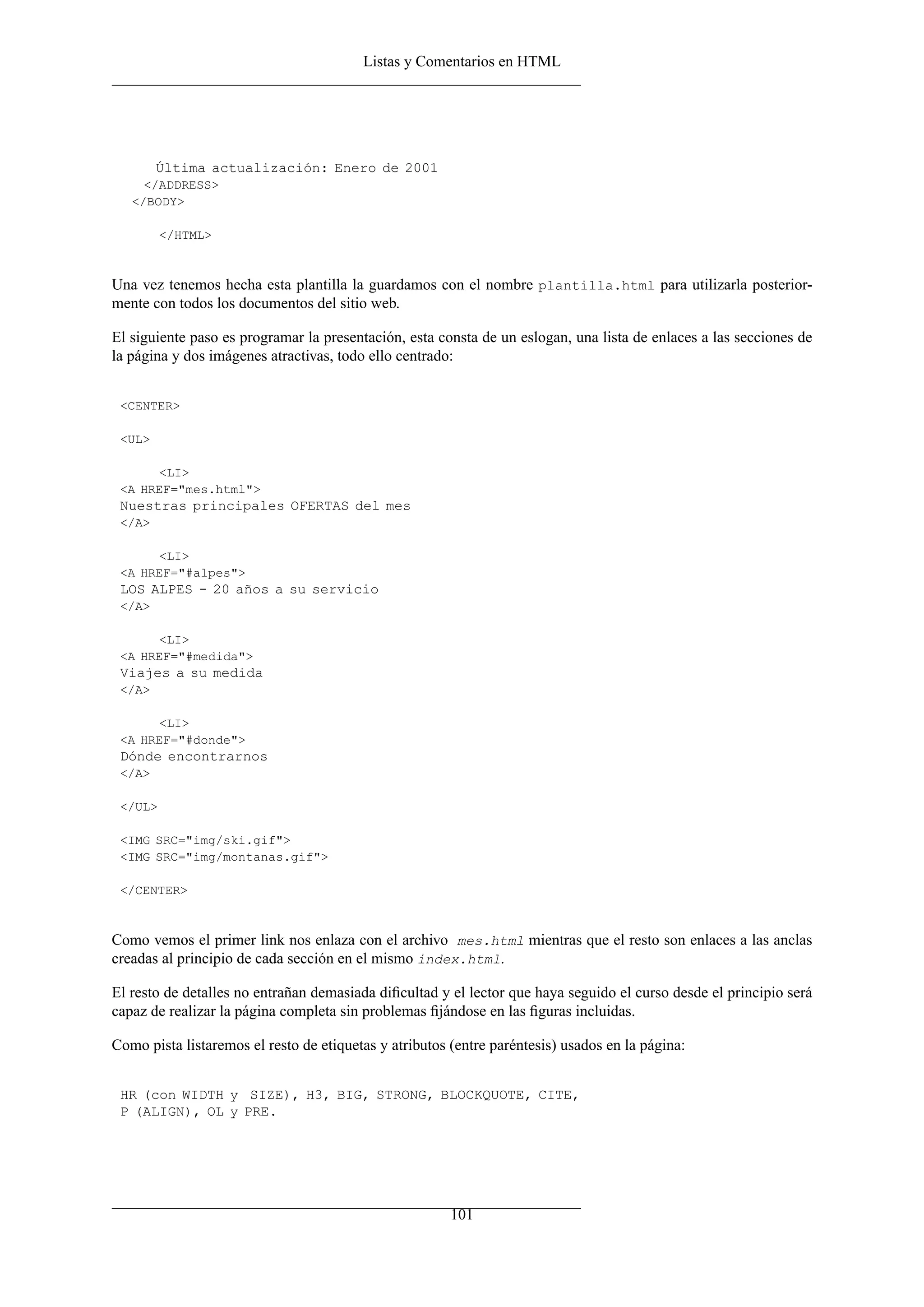 Listas y Comentarios en HTML




        Última actualización: Enero de 2001
     </ADDRESS>
   </BODY>

         </HTML>



Una vez tenemos hecha esta plantilla la guardamos con el nombre plantilla.html para utilizarla posterior-
mente con todos los documentos del sitio web.

El siguiente paso es programar la presentación, esta consta de un eslogan, una lista de enlaces a las secciones de
la página y dos imágenes atractivas, todo ello centrado:


 <CENTER>

 <UL>

      <LI>
 <A HREF="mes.html">
 Nuestras principales OFERTAS del mes
 </A>

      <LI>
 <A HREF="#alpes">
 LOS ALPES - 20 años a su servicio
 </A>

      <LI>
 <A HREF="#medida">
 Viajes a su medida
 </A>

      <LI>
 <A HREF="#donde">
 Dónde encontrarnos
 </A>

 </UL>

 <IMG SRC="img/ski.gif">
 <IMG SRC="img/montanas.gif">

 </CENTER>



Como vemos el primer link nos enlaza con el archivo mes.html mientras que el resto son enlaces a las anclas
creadas al principio de cada sección en el mismo index.html.

El resto de detalles no entrañan demasiada diﬁcultad y el lector que haya seguido el curso desde el principio será
capaz de realizar la página completa sin problemas ﬁjándose en las ﬁguras incluidas.

Como pista listaremos el resto de etiquetas y atributos (entre paréntesis) usados en la página:


 HR (con WIDTH y SIZE), H3, BIG, STRONG, BLOCKQUOTE, CITE,
 P (ALIGN), OL y PRE.




                                                        101
 