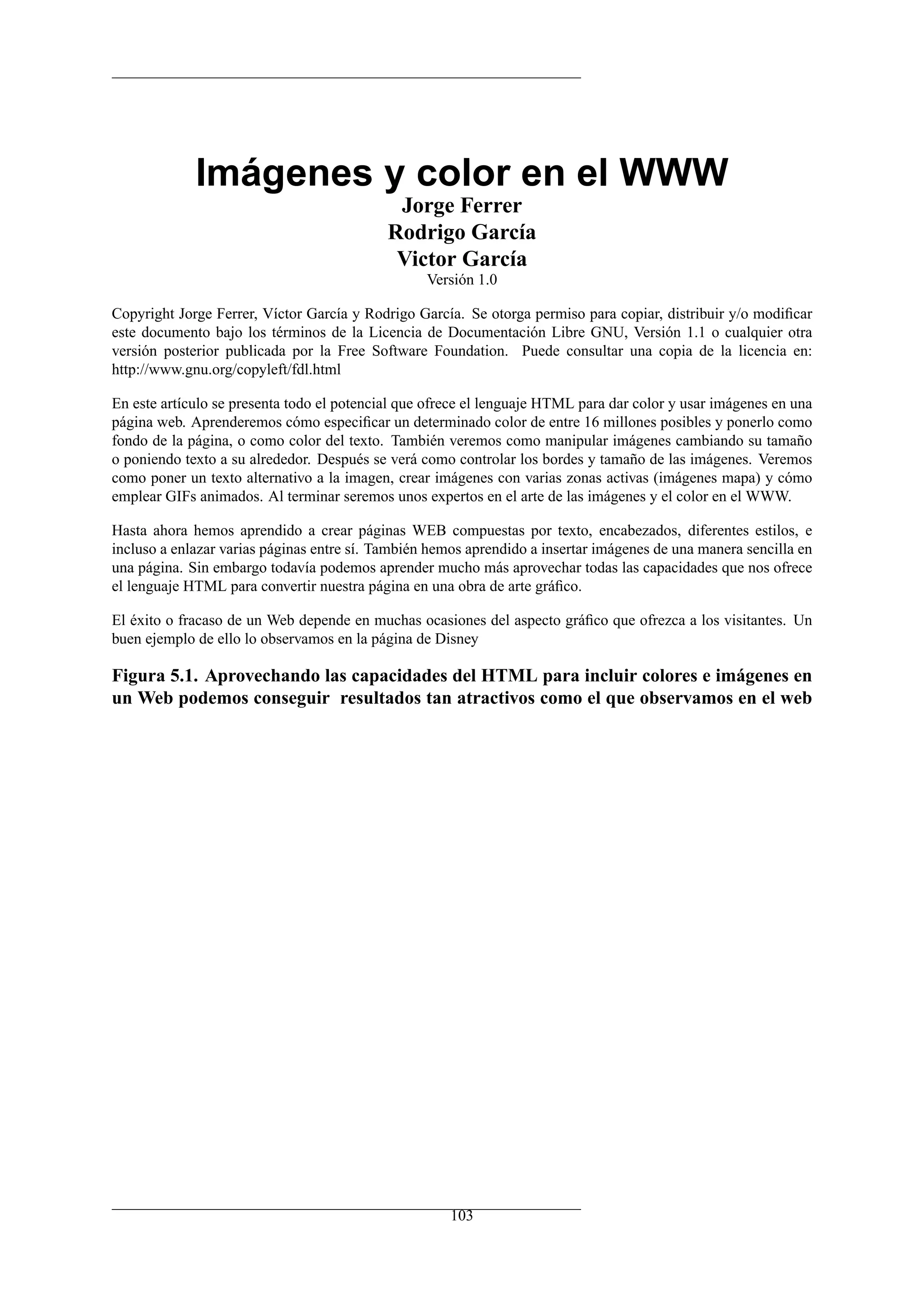 Imágenes y color en el WWW
                                             Jorge Ferrer
                                            Rodrigo García
                                             Victor García
                                                  Versión 1.0

Copyright Jorge Ferrer, Víctor García y Rodrigo García. Se otorga permiso para copiar, distribuir y/o modiﬁcar
este documento bajo los términos de la Licencia de Documentación Libre GNU, Versión 1.1 o cualquier otra
versión posterior publicada por la Free Software Foundation. Puede consultar una copia de la licencia en:
http://www.gnu.org/copyleft/fdl.html

En este artículo se presenta todo el potencial que ofrece el lenguaje HTML para dar color y usar imágenes en una
página web. Aprenderemos cómo especiﬁcar un determinado color de entre 16 millones posibles y ponerlo como
fondo de la página, o como color del texto. También veremos como manipular imágenes cambiando su tamaño
o poniendo texto a su alrededor. Después se verá como controlar los bordes y tamaño de las imágenes. Veremos
como poner un texto alternativo a la imagen, crear imágenes con varias zonas activas (imágenes mapa) y cómo
emplear GIFs animados. Al terminar seremos unos expertos en el arte de las imágenes y el color en el WWW.

Hasta ahora hemos aprendido a crear páginas WEB compuestas por texto, encabezados, diferentes estilos, e
incluso a enlazar varias páginas entre sí. También hemos aprendido a insertar imágenes de una manera sencilla en
una página. Sin embargo todavía podemos aprender mucho más aprovechar todas las capacidades que nos ofrece
el lenguaje HTML para convertir nuestra página en una obra de arte gráﬁco.

El éxito o fracaso de un Web depende en muchas ocasiones del aspecto gráﬁco que ofrezca a los visitantes. Un
buen ejemplo de ello lo observamos en la página de Disney

Figura 5.1. Aprovechando las capacidades del HTML para incluir colores e imágenes en
un Web podemos conseguir resultados tan atractivos como el que observamos en el web




                                                      103
 