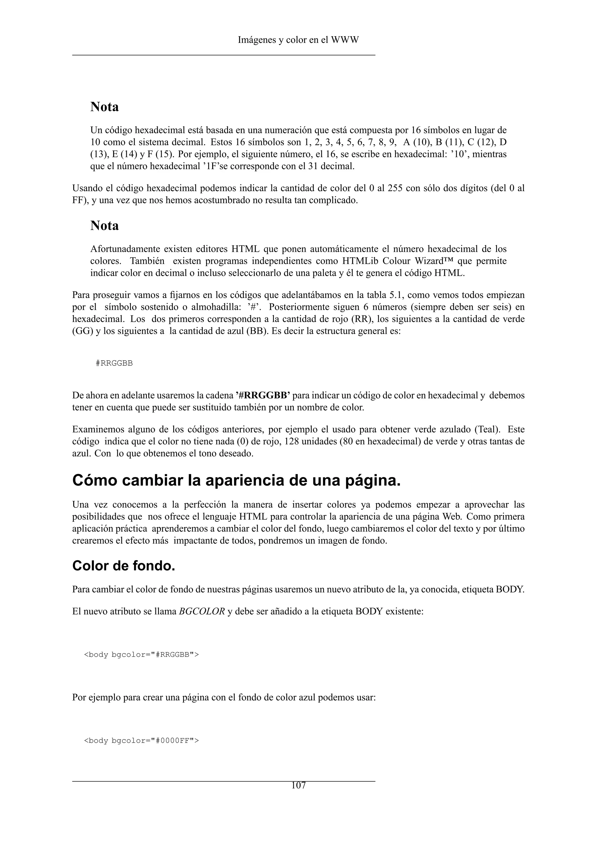Imágenes y color en el WWW




    Nota
    Un código hexadecimal está basada en una numeración que está compuesta por 16 símbolos en lugar de
    10 como el sistema decimal. Estos 16 símbolos son 1, 2, 3, 4, 5, 6, 7, 8, 9, A (10), B (11), C (12), D
    (13), E (14) y F (15). Por ejemplo, el siguiente número, el 16, se escribe en hexadecimal: ’10’, mientras
    que el número hexadecimal ’1F’se corresponde con el 31 decimal.

Usando el código hexadecimal podemos indicar la cantidad de color del 0 al 255 con sólo dos dígitos (del 0 al
FF), y una vez que nos hemos acostumbrado no resulta tan complicado.

    Nota
    Afortunadamente existen editores HTML que ponen automáticamente el número hexadecimal de los
    colores. También existen programas independientes como HTMLib Colour Wizard™ que permite
    indicar color en decimal o incluso seleccionarlo de una paleta y él te genera el código HTML.

Para proseguir vamos a ﬁjarnos en los códigos que adelantábamos en la tabla 5.1, como vemos todos empiezan
por el símbolo sostenido o almohadilla: ’#’. Posteriormente siguen 6 números (siempre deben ser seis) en
hexadecimal. Los dos primeros corresponden a la cantidad de rojo (RR), los siguientes a la cantidad de verde
(GG) y los siguientes a la cantidad de azul (BB). Es decir la estructura general es:


     #RRGGBB


De ahora en adelante usaremos la cadena ’#RRGGBB’ para indicar un código de color en hexadecimal y debemos
tener en cuenta que puede ser sustituido también por un nombre de color.

Examinemos alguno de los códigos anteriores, por ejemplo el usado para obtener verde azulado (Teal). Este
código indica que el color no tiene nada (0) de rojo, 128 unidades (80 en hexadecimal) de verde y otras tantas de
azul. Con lo que obtenemos el tono deseado.

Cómo cambiar la apariencia de una página.
Una vez conocemos a la perfección la manera de insertar colores ya podemos empezar a aprovechar las
posibilidades que nos ofrece el lenguaje HTML para controlar la apariencia de una página Web. Como primera
aplicación práctica aprenderemos a cambiar el color del fondo, luego cambiaremos el color del texto y por último
crearemos el efecto más impactante de todos, pondremos un imagen de fondo.

Color de fondo.
Para cambiar el color de fondo de nuestras páginas usaremos un nuevo atributo de la, ya conocida, etiqueta BODY.

El nuevo atributo se llama BGCOLOR y debe ser añadido a la etiqueta BODY existente:



  <body bgcolor="#RRGGBB">




Por ejemplo para crear una página con el fondo de color azul podemos usar:



  <body bgcolor="#0000FF">




                                                      107
 