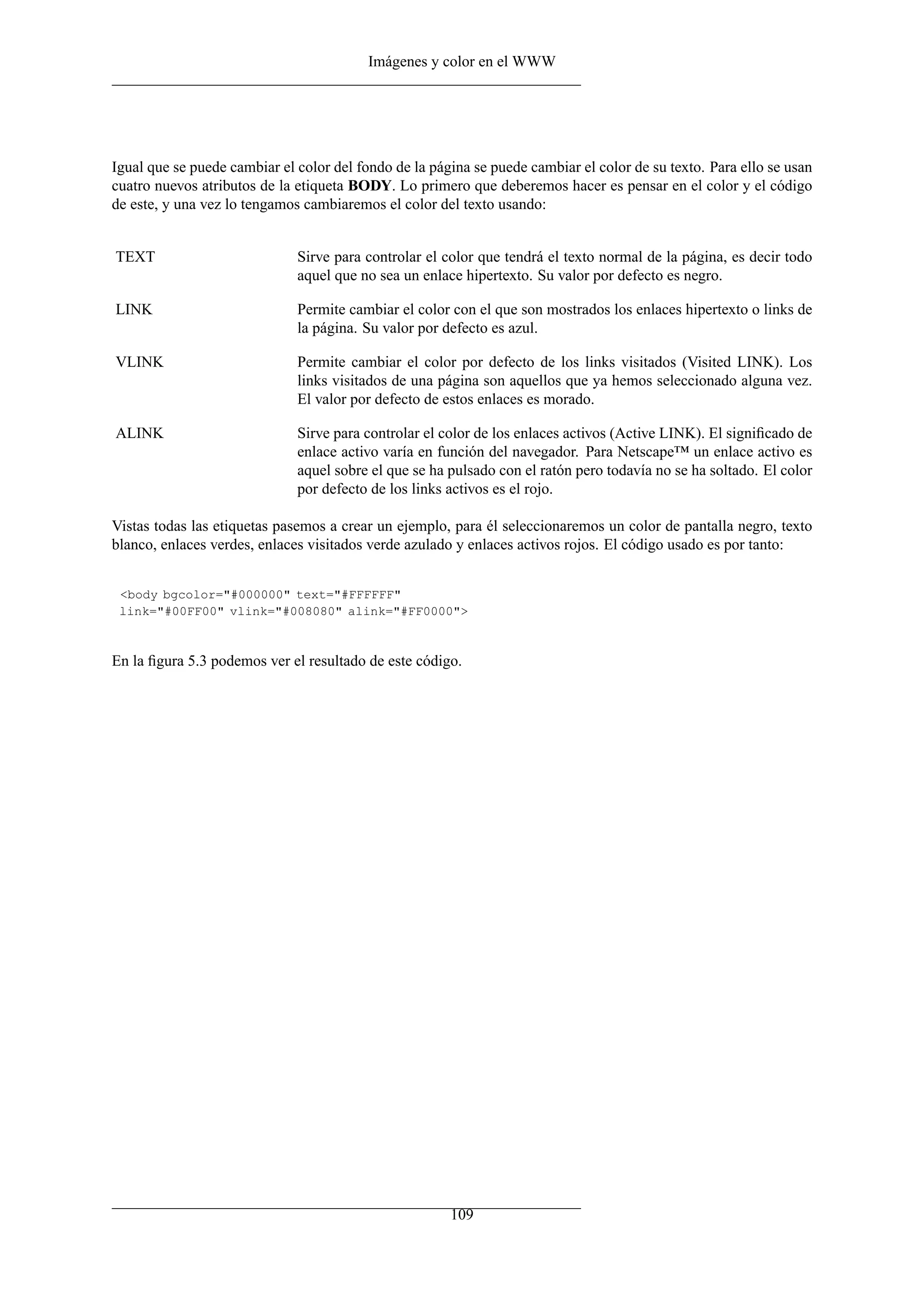 Imágenes y color en el WWW




Igual que se puede cambiar el color del fondo de la página se puede cambiar el color de su texto. Para ello se usan
cuatro nuevos atributos de la etiqueta BODY. Lo primero que deberemos hacer es pensar en el color y el código
de este, y una vez lo tengamos cambiaremos el color del texto usando:


TEXT                          Sirve para controlar el color que tendrá el texto normal de la página, es decir todo
                              aquel que no sea un enlace hipertexto. Su valor por defecto es negro.

LINK                          Permite cambiar el color con el que son mostrados los enlaces hipertexto o links de
                              la página. Su valor por defecto es azul.

VLINK                         Permite cambiar el color por defecto de los links visitados (Visited LINK). Los
                              links visitados de una página son aquellos que ya hemos seleccionado alguna vez.
                              El valor por defecto de estos enlaces es morado.

ALINK                         Sirve para controlar el color de los enlaces activos (Active LINK). El signiﬁcado de
                              enlace activo varía en función del navegador. Para Netscape™ un enlace activo es
                              aquel sobre el que se ha pulsado con el ratón pero todavía no se ha soltado. El color
                              por defecto de los links activos es el rojo.

Vistas todas las etiquetas pasemos a crear un ejemplo, para él seleccionaremos un color de pantalla negro, texto
blanco, enlaces verdes, enlaces visitados verde azulado y enlaces activos rojos. El código usado es por tanto:


 <body bgcolor="#000000" text="#FFFFFF"
 link="#00FF00" vlink="#008080" alink="#FF0000">



En la ﬁgura 5.3 podemos ver el resultado de este código.




                                                       109
 