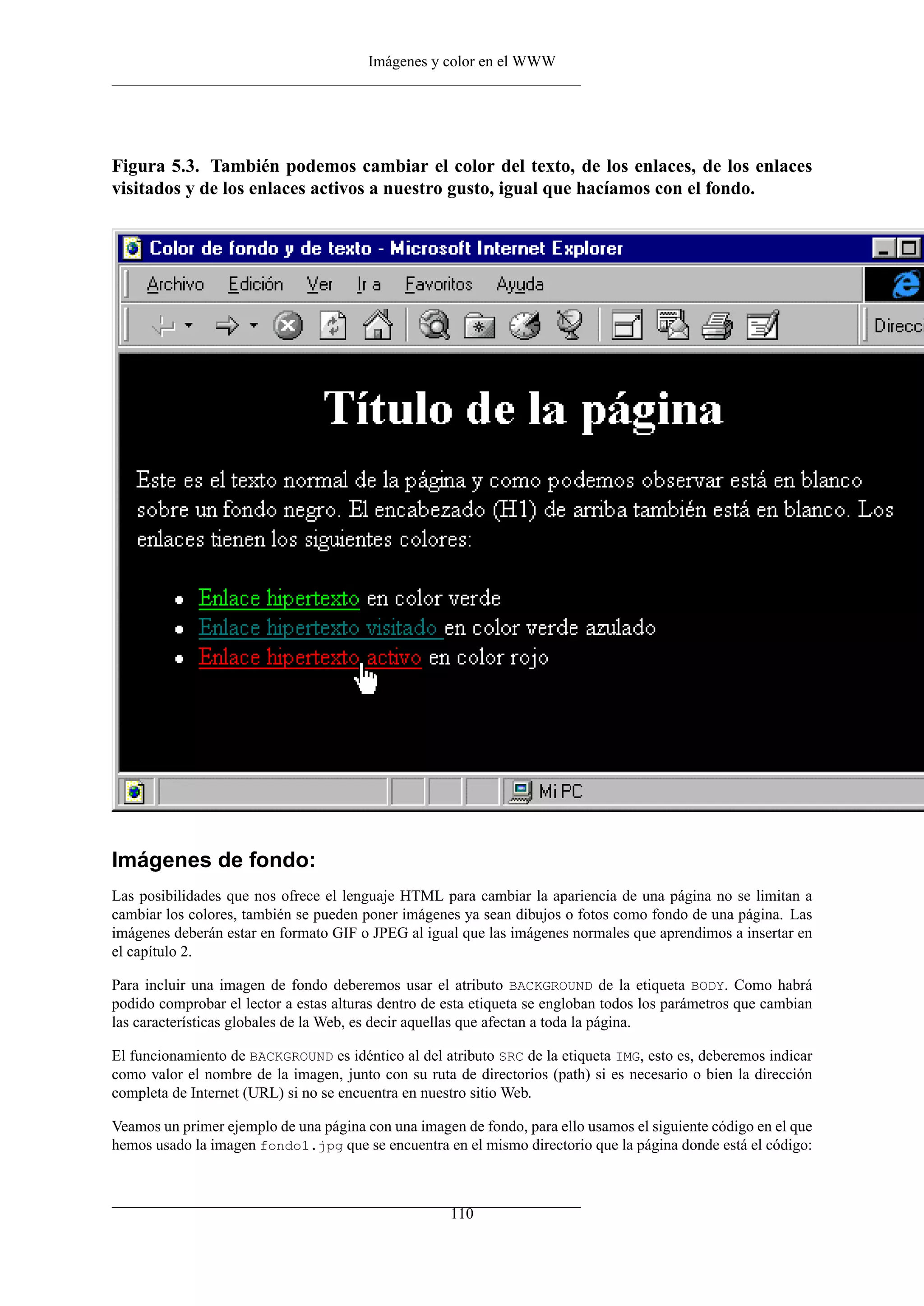 Imágenes y color en el WWW




Figura 5.3. También podemos cambiar el color del texto, de los enlaces, de los enlaces
visitados y de los enlaces activos a nuestro gusto, igual que hacíamos con el fondo.




Imágenes de fondo:
Las posibilidades que nos ofrece el lenguaje HTML para cambiar la apariencia de una página no se limitan a
cambiar los colores, también se pueden poner imágenes ya sean dibujos o fotos como fondo de una página. Las
imágenes deberán estar en formato GIF o JPEG al igual que las imágenes normales que aprendimos a insertar en
el capítulo 2.

Para incluir una imagen de fondo deberemos usar el atributo BACKGROUND de la etiqueta BODY. Como habrá
podido comprobar el lector a estas alturas dentro de esta etiqueta se engloban todos los parámetros que cambian
las características globales de la Web, es decir aquellas que afectan a toda la página.

El funcionamiento de BACKGROUND es idéntico al del atributo SRC de la etiqueta IMG, esto es, deberemos indicar
como valor el nombre de la imagen, junto con su ruta de directorios (path) si es necesario o bien la dirección
completa de Internet (URL) si no se encuentra en nuestro sitio Web.

Veamos un primer ejemplo de una página con una imagen de fondo, para ello usamos el siguiente código en el que
hemos usado la imagen fondo1.jpg que se encuentra en el mismo directorio que la página donde está el código:



                                                     110
 
