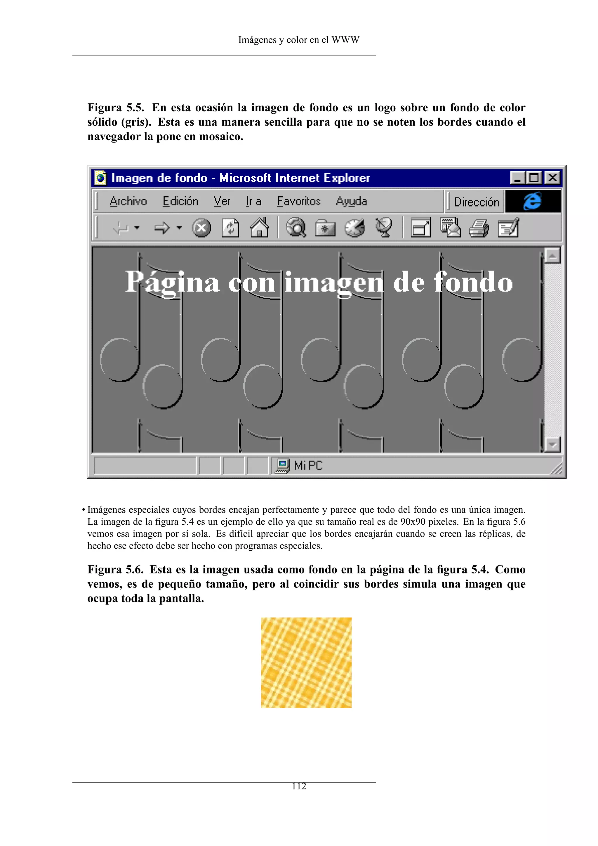 Imágenes y color en el WWW




 Figura 5.5. En esta ocasión la imagen de fondo es un logo sobre un fondo de color
 sólido (gris). Esta es una manera sencilla para que no se noten los bordes cuando el
 navegador la pone en mosaico.




• Imágenes especiales cuyos bordes encajan perfectamente y parece que todo del fondo es una única imagen.
  La imagen de la ﬁgura 5.4 es un ejemplo de ello ya que su tamaño real es de 90x90 pixeles. En la ﬁgura 5.6
  vemos esa imagen por sí sola. Es difícil apreciar que los bordes encajarán cuando se creen las réplicas, de
  hecho ese efecto debe ser hecho con programas especiales.

 Figura 5.6. Esta es la imagen usada como fondo en la página de la ﬁgura 5.4. Como
 vemos, es de pequeño tamaño, pero al coincidir sus bordes simula una imagen que
 ocupa toda la pantalla.




                                                   112
 