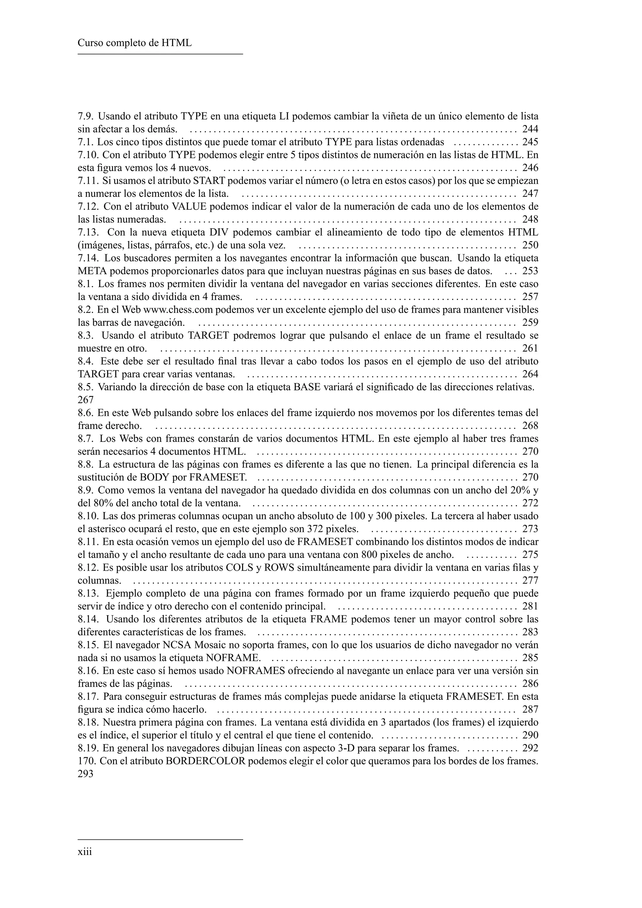 Curso completo de HTML




7.9. Usando el atributo TYPE en una etiqueta LI podemos cambiar la viñeta de un único elemento de lista
sin afectar a los demás. . . . . . . . . . . . . . . . . . . . . . . . . . . . . . . . . . . . . . . . . . . . . . . . . . . . . . . . . . . . . . . . . . . . . . 244
7.1. Los cinco tipos distintos que puede tomar el atributo TYPE para listas ordenadas . . . . . . . . . . . . . . 245
7.10. Con el atributo TYPE podemos elegir entre 5 tipos distintos de numeración en las listas de HTML. En
esta ﬁgura vemos los 4 nuevos. . . . . . . . . . . . . . . . . . . . . . . . . . . . . . . . . . . . . . . . . . . . . . . . . . . . . . . . . . . . . . . 246
7.11. Si usamos el atributo START podemos variar el número (o letra en estos casos) por los que se empiezan
a numerar los elementos de la lista. . . . . . . . . . . . . . . . . . . . . . . . . . . . . . . . . . . . . . . . . . . . . . . . . . . . . . . . . . . 247
7.12. Con el atributo VALUE podemos indicar el valor de la numeración de cada uno de los elementos de
las listas numeradas. . . . . . . . . . . . . . . . . . . . . . . . . . . . . . . . . . . . . . . . . . . . . . . . . . . . . . . . . . . . . . . . . . . . . . . . 248
7.13. Con la nueva etiqueta DIV podemos cambiar el alineamiento de todo tipo de elementos HTML
(imágenes, listas, párrafos, etc.) de una sola vez. . . . . . . . . . . . . . . . . . . . . . . . . . . . . . . . . . . . . . . . . . . . . . . 250
7.14. Los buscadores permiten a los navegantes encontrar la información que buscan. Usando la etiqueta
META podemos proporcionarles datos para que incluyan nuestras páginas en sus bases de datos. . . . 253
8.1. Los frames nos permiten dividir la ventana del navegador en varias secciones diferentes. En este caso
la ventana a sido dividida en 4 frames. . . . . . . . . . . . . . . . . . . . . . . . . . . . . . . . . . . . . . . . . . . . . . . . . . . . . . . . 257
8.2. En el Web www.chess.com podemos ver un excelente ejemplo del uso de frames para mantener visibles
las barras de navegación. . . . . . . . . . . . . . . . . . . . . . . . . . . . . . . . . . . . . . . . . . . . . . . . . . . . . . . . . . . . . . . . . . . . 259
8.3. Usando el atributo TARGET podremos lograr que pulsando el enlace de un frame el resultado se
muestre en otro. . . . . . . . . . . . . . . . . . . . . . . . . . . . . . . . . . . . . . . . . . . . . . . . . . . . . . . . . . . . . . . . . . . . . . . . . . . . 261
8.4. Este debe ser el resultado ﬁnal tras llevar a cabo todos los pasos en el ejemplo de uso del atributo
TARGET para crear varias ventanas. . . . . . . . . . . . . . . . . . . . . . . . . . . . . . . . . . . . . . . . . . . . . . . . . . . . . . . . . . 264
8.5. Variando la dirección de base con la etiqueta BASE variará el signiﬁcado de las direcciones relativas.
267
8.6. En este Web pulsando sobre los enlaces del frame izquierdo nos movemos por los diferentes temas del
frame derecho. . . . . . . . . . . . . . . . . . . . . . . . . . . . . . . . . . . . . . . . . . . . . . . . . . . . . . . . . . . . . . . . . . . . . . . . . . . . . 268
8.7. Los Webs con frames constarán de varios documentos HTML. En este ejemplo al haber tres frames
serán necesarios 4 documentos HTML. . . . . . . . . . . . . . . . . . . . . . . . . . . . . . . . . . . . . . . . . . . . . . . . . . . . . . . . 270
8.8. La estructura de las páginas con frames es diferente a las que no tienen. La principal diferencia es la
sustitución de BODY por FRAMESET. . . . . . . . . . . . . . . . . . . . . . . . . . . . . . . . . . . . . . . . . . . . . . . . . . . . . . . . 270
8.9. Como vemos la ventana del navegador ha quedado dividida en dos columnas con un ancho del 20% y
del 80% del ancho total de la ventana. . . . . . . . . . . . . . . . . . . . . . . . . . . . . . . . . . . . . . . . . . . . . . . . . . . . . . . . . 272
8.10. Las dos primeras columnas ocupan un ancho absoluto de 100 y 300 pixeles. La tercera al haber usado
el asterisco ocupará el resto, que en este ejemplo son 372 pixeles. . . . . . . . . . . . . . . . . . . . . . . . . . . . . . . . 273
8.11. En esta ocasión vemos un ejemplo del uso de FRAMESET combinando los distintos modos de indicar
el tamaño y el ancho resultante de cada uno para una ventana con 800 pixeles de ancho. . . . . . . . . . . . 275
8.12. Es posible usar los atributos COLS y ROWS simultáneamente para dividir la ventana en varias ﬁlas y
columnas. . . . . . . . . . . . . . . . . . . . . . . . . . . . . . . . . . . . . . . . . . . . . . . . . . . . . . . . . . . . . . . . . . . . . . . . . . . . . . . . . . 277
8.13. Ejemplo completo de una página con frames formado por un frame izquierdo pequeño que puede
servir de índice y otro derecho con el contenido principal. . . . . . . . . . . . . . . . . . . . . . . . . . . . . . . . . . . . . . . 281
8.14. Usando los diferentes atributos de la etiqueta FRAME podemos tener un mayor control sobre las
diferentes características de los frames. . . . . . . . . . . . . . . . . . . . . . . . . . . . . . . . . . . . . . . . . . . . . . . . . . . . . . . . 283
8.15. El navegador NCSA Mosaic no soporta frames, con lo que los usuarios de dicho navegador no verán
nada si no usamos la etiqueta NOFRAME. . . . . . . . . . . . . . . . . . . . . . . . . . . . . . . . . . . . . . . . . . . . . . . . . . . . . 285
8.16. En este caso sí hemos usado NOFRAMES ofreciendo al navegante un enlace para ver una versión sin
frames de las páginas. . . . . . . . . . . . . . . . . . . . . . . . . . . . . . . . . . . . . . . . . . . . . . . . . . . . . . . . . . . . . . . . . . . . . . . 286
8.17. Para conseguir estructuras de frames más complejas puede anidarse la etiqueta FRAMESET. En esta
ﬁgura se indica cómo hacerlo. . . . . . . . . . . . . . . . . . . . . . . . . . . . . . . . . . . . . . . . . . . . . . . . . . . . . . . . . . . . . . . . 287
8.18. Nuestra primera página con frames. La ventana está dividida en 3 apartados (los frames) el izquierdo
es el índice, el superior el título y el central el que tiene el contenido. . . . . . . . . . . . . . . . . . . . . . . . . . . . . . 290
8.19. En general los navegadores dibujan líneas con aspecto 3-D para separar los frames. . . . . . . . . . . . 292
170. Con el atributo BORDERCOLOR podemos elegir el color que queramos para los bordes de los frames.
293




xiii
 