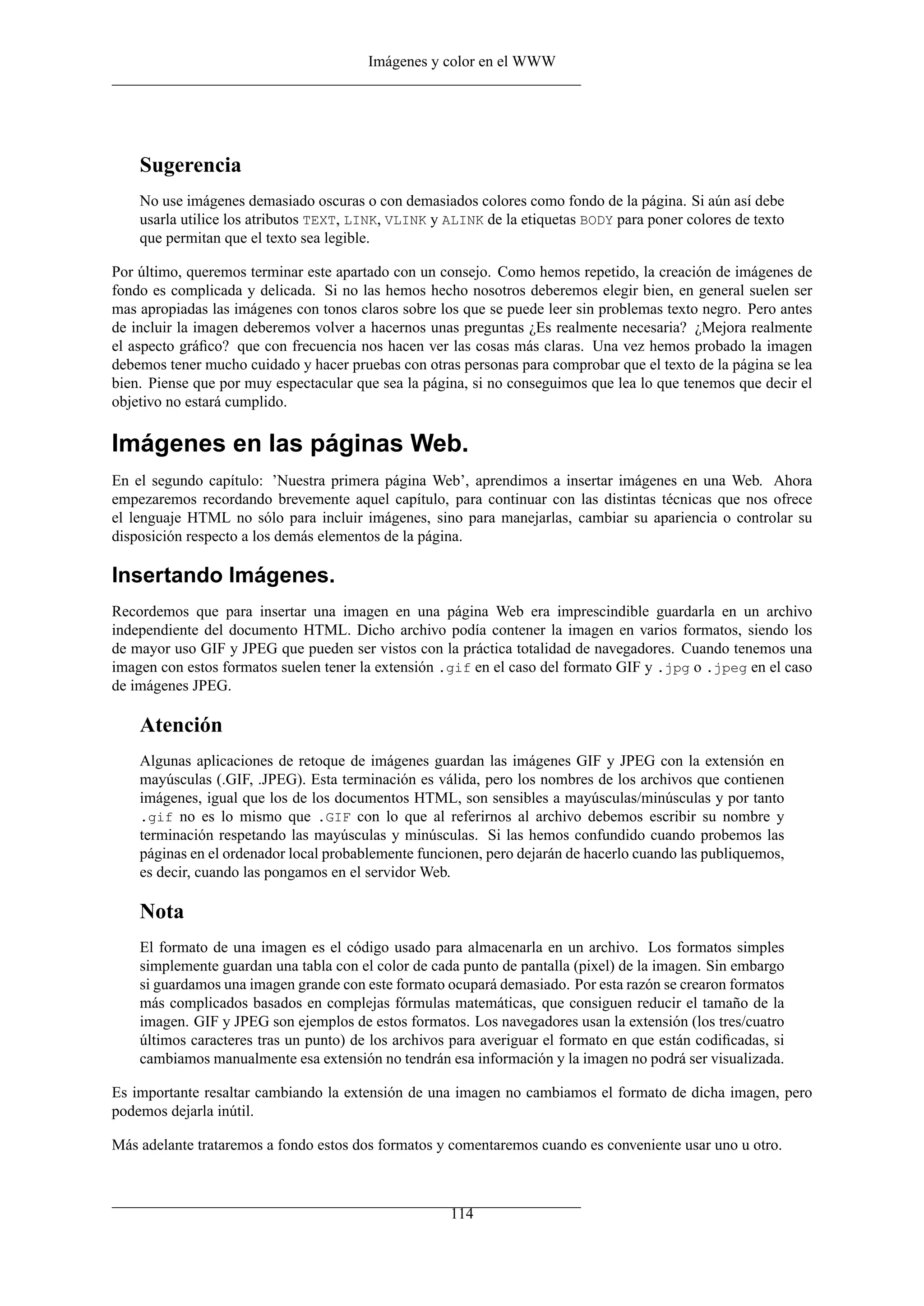 Imágenes y color en el WWW




    Sugerencia
    No use imágenes demasiado oscuras o con demasiados colores como fondo de la página. Si aún así debe
    usarla utilice los atributos TEXT, LINK, VLINK y ALINK de la etiquetas BODY para poner colores de texto
    que permitan que el texto sea legible.

Por último, queremos terminar este apartado con un consejo. Como hemos repetido, la creación de imágenes de
fondo es complicada y delicada. Si no las hemos hecho nosotros deberemos elegir bien, en general suelen ser
mas apropiadas las imágenes con tonos claros sobre los que se puede leer sin problemas texto negro. Pero antes
de incluir la imagen deberemos volver a hacernos unas preguntas ¿Es realmente necesaria? ¿Mejora realmente
el aspecto gráﬁco? que con frecuencia nos hacen ver las cosas más claras. Una vez hemos probado la imagen
debemos tener mucho cuidado y hacer pruebas con otras personas para comprobar que el texto de la página se lea
bien. Piense que por muy espectacular que sea la página, si no conseguimos que lea lo que tenemos que decir el
objetivo no estará cumplido.

Imágenes en las páginas Web.
En el segundo capítulo: ’Nuestra primera página Web’, aprendimos a insertar imágenes en una Web. Ahora
empezaremos recordando brevemente aquel capítulo, para continuar con las distintas técnicas que nos ofrece
el lenguaje HTML no sólo para incluir imágenes, sino para manejarlas, cambiar su apariencia o controlar su
disposición respecto a los demás elementos de la página.

Insertando Imágenes.
Recordemos que para insertar una imagen en una página Web era imprescindible guardarla en un archivo
independiente del documento HTML. Dicho archivo podía contener la imagen en varios formatos, siendo los
de mayor uso GIF y JPEG que pueden ser vistos con la práctica totalidad de navegadores. Cuando tenemos una
imagen con estos formatos suelen tener la extensión .gif en el caso del formato GIF y .jpg o .jpeg en el caso
de imágenes JPEG.

    Atención
    Algunas aplicaciones de retoque de imágenes guardan las imágenes GIF y JPEG con la extensión en
    mayúsculas (.GIF, .JPEG). Esta terminación es válida, pero los nombres de los archivos que contienen
    imágenes, igual que los de los documentos HTML, son sensibles a mayúsculas/minúsculas y por tanto
    .gif no es lo mismo que .GIF con lo que al referirnos al archivo debemos escribir su nombre y
    terminación respetando las mayúsculas y minúsculas. Si las hemos confundido cuando probemos las
    páginas en el ordenador local probablemente funcionen, pero dejarán de hacerlo cuando las publiquemos,
    es decir, cuando las pongamos en el servidor Web.

    Nota
    El formato de una imagen es el código usado para almacenarla en un archivo. Los formatos simples
    simplemente guardan una tabla con el color de cada punto de pantalla (pixel) de la imagen. Sin embargo
    si guardamos una imagen grande con este formato ocupará demasiado. Por esta razón se crearon formatos
    más complicados basados en complejas fórmulas matemáticas, que consiguen reducir el tamaño de la
    imagen. GIF y JPEG son ejemplos de estos formatos. Los navegadores usan la extensión (los tres/cuatro
    últimos caracteres tras un punto) de los archivos para averiguar el formato en que están codiﬁcadas, si
    cambiamos manualmente esa extensión no tendrán esa información y la imagen no podrá ser visualizada.

Es importante resaltar cambiando la extensión de una imagen no cambiamos el formato de dicha imagen, pero
podemos dejarla inútil.

Más adelante trataremos a fondo estos dos formatos y comentaremos cuando es conveniente usar uno u otro.



                                                     114
 