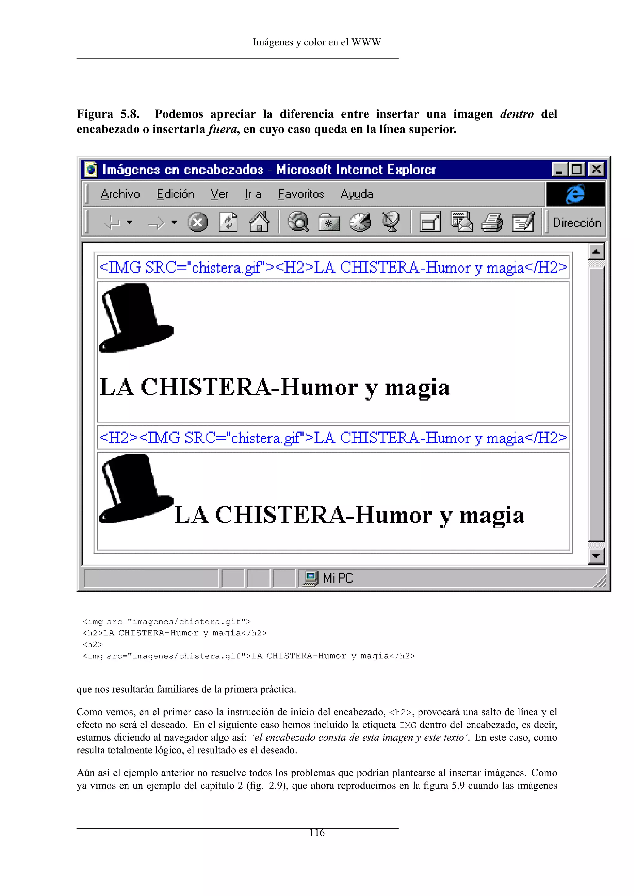 Imágenes y color en el WWW




Figura 5.8. Podemos apreciar la diferencia entre insertar una imagen dentro del
encabezado o insertarla fuera, en cuyo caso queda en la línea superior.




 <img src="imagenes/chistera.gif">
 <h2>LA CHISTERA-Humor y magia</h2>
 <h2>
 <img src="imagenes/chistera.gif">LA CHISTERA-Humor y magia</h2>


que nos resultarán familiares de la primera práctica.

Como vemos, en el primer caso la instrucción de inicio del encabezado, <h2>, provocará una salto de línea y el
efecto no será el deseado. En el siguiente caso hemos incluido la etiqueta IMG dentro del encabezado, es decir,
estamos diciendo al navegador algo así: ’el encabezado consta de esta imagen y este texto’. En este caso, como
resulta totalmente lógico, el resultado es el deseado.

Aún así el ejemplo anterior no resuelve todos los problemas que podrían plantearse al insertar imágenes. Como
ya vimos en un ejemplo del capítulo 2 (ﬁg. 2.9), que ahora reproducimos en la ﬁgura 5.9 cuando las imágenes



                                                        116
 