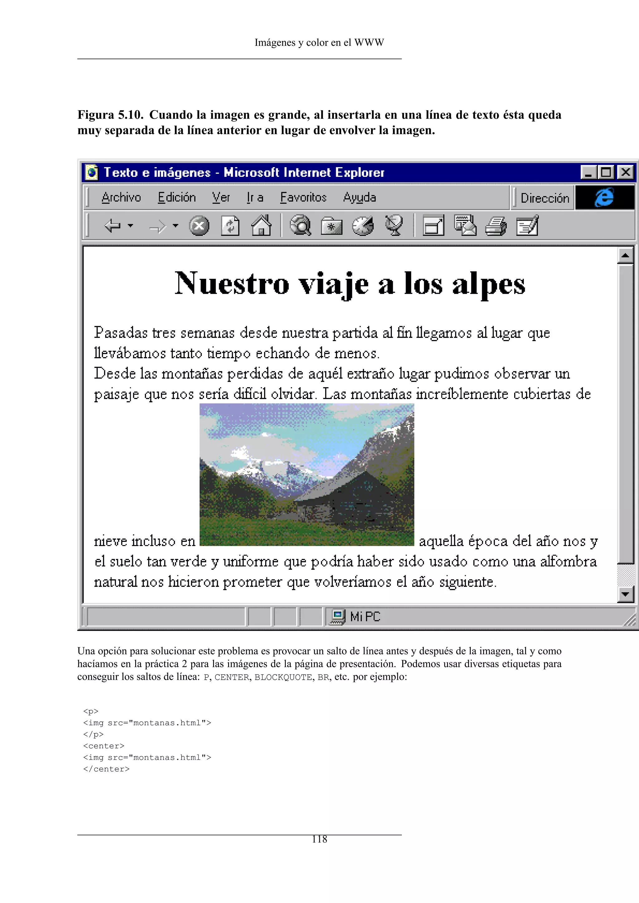 Imágenes y color en el WWW




Figura 5.10. Cuando la imagen es grande, al insertarla en una línea de texto ésta queda
muy separada de la línea anterior en lugar de envolver la imagen.




Una opción para solucionar este problema es provocar un salto de línea antes y después de la imagen, tal y como
hacíamos en la práctica 2 para las imágenes de la página de presentación. Podemos usar diversas etiquetas para
conseguir los saltos de línea: P, CENTER, BLOCKQUOTE, BR, etc. por ejemplo:


 <p>
 <img src="montanas.html">
 </p>
 <center>
 <img src="montanas.html">
 </center>




                                                     118
 