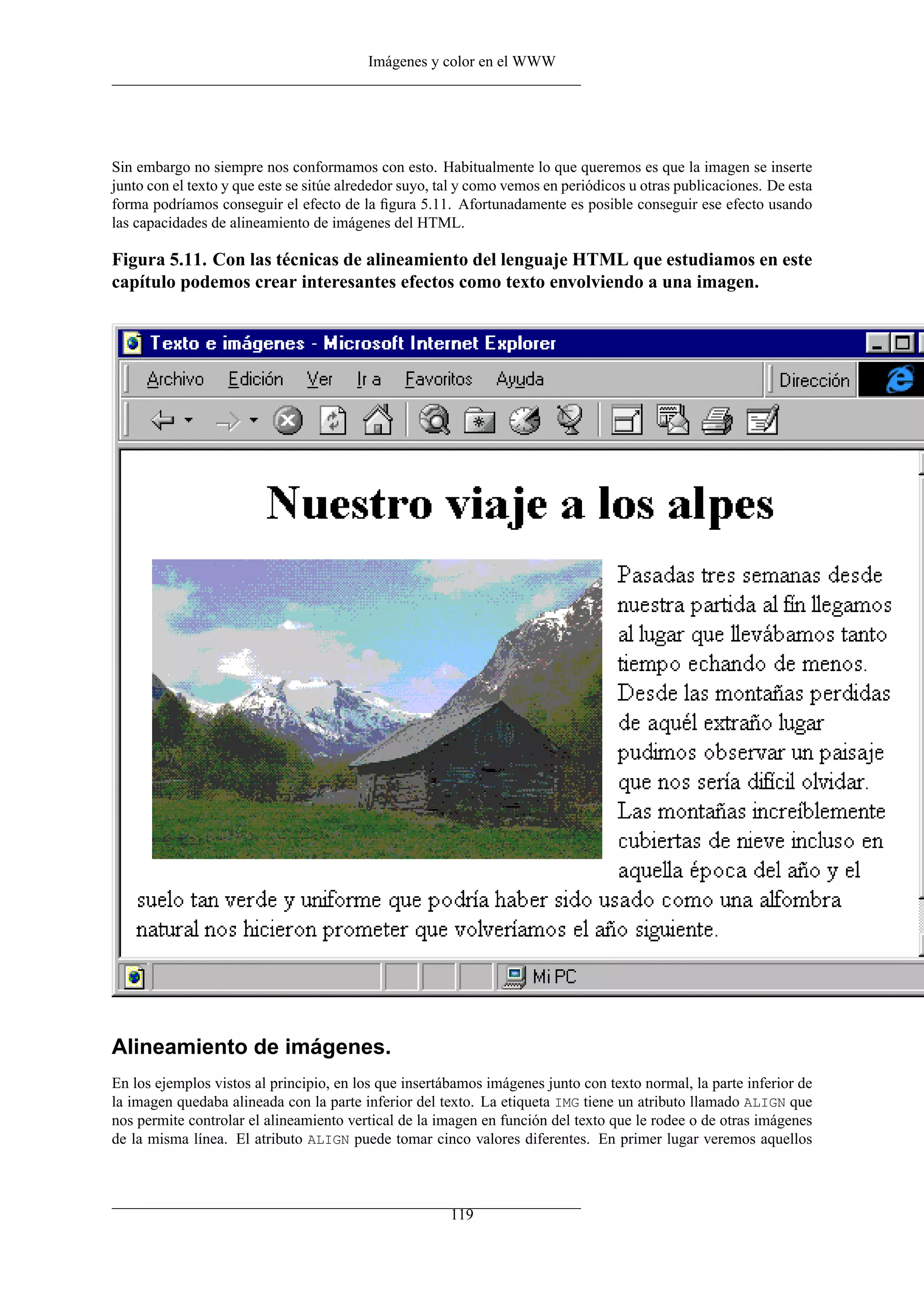 Imágenes y color en el WWW




Sin embargo no siempre nos conformamos con esto. Habitualmente lo que queremos es que la imagen se inserte
junto con el texto y que este se sitúe alrededor suyo, tal y como vemos en periódicos u otras publicaciones. De esta
forma podríamos conseguir el efecto de la ﬁgura 5.11. Afortunadamente es posible conseguir ese efecto usando
las capacidades de alineamiento de imágenes del HTML.

Figura 5.11. Con las técnicas de alineamiento del lenguaje HTML que estudiamos en este
capítulo podemos crear interesantes efectos como texto envolviendo a una imagen.




Alineamiento de imágenes.
En los ejemplos vistos al principio, en los que insertábamos imágenes junto con texto normal, la parte inferior de
la imagen quedaba alineada con la parte inferior del texto. La etiqueta IMG tiene un atributo llamado ALIGN que
nos permite controlar el alineamiento vertical de la imagen en función del texto que le rodee o de otras imágenes
de la misma línea. El atributo ALIGN puede tomar cinco valores diferentes. En primer lugar veremos aquellos



                                                        119
 