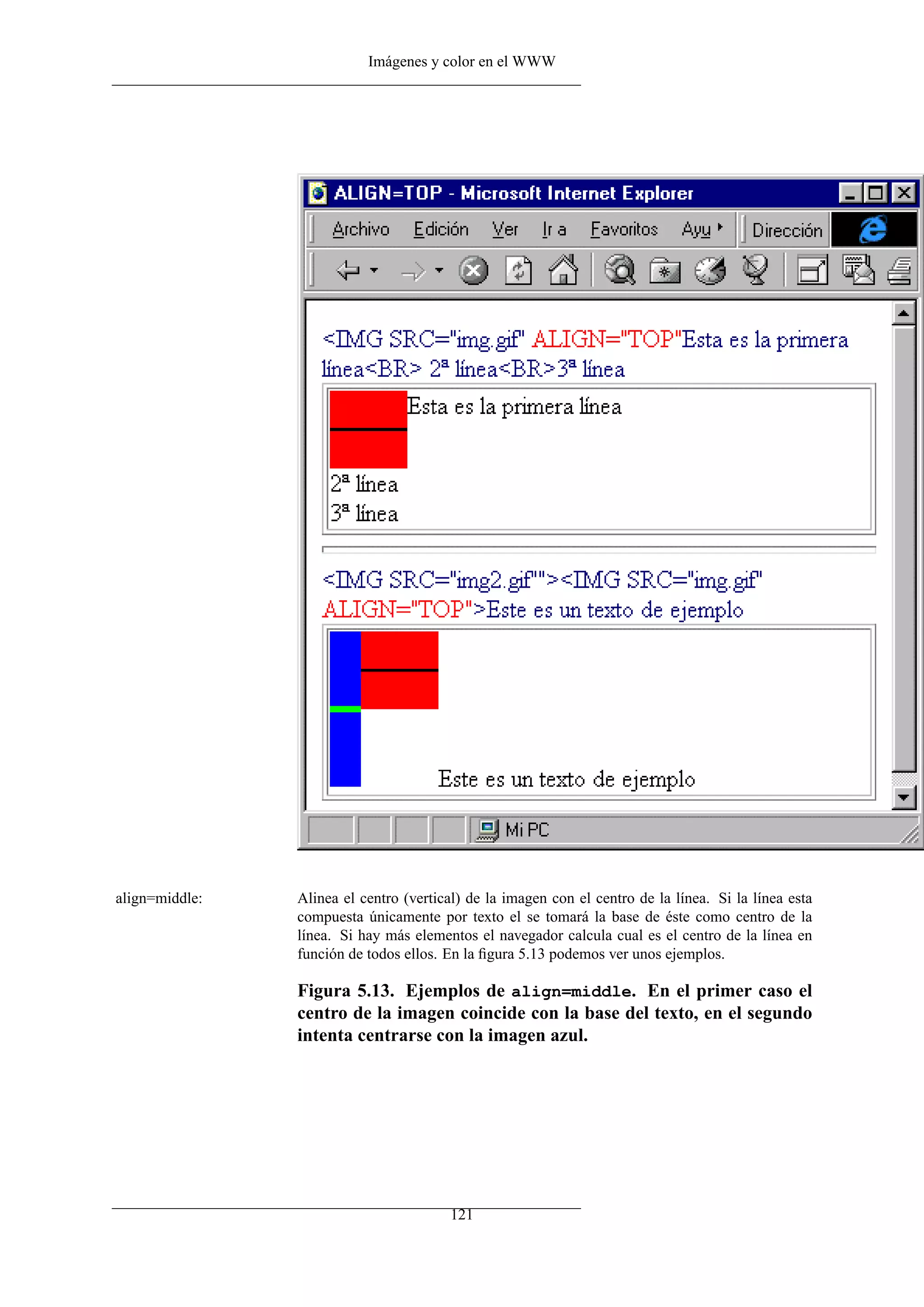 Imágenes y color en el WWW




align=middle:   Alinea el centro (vertical) de la imagen con el centro de la línea. Si la línea esta
                compuesta únicamente por texto el se tomará la base de éste como centro de la
                línea. Si hay más elementos el navegador calcula cual es el centro de la línea en
                función de todos ellos. En la ﬁgura 5.13 podemos ver unos ejemplos.

                Figura 5.13. Ejemplos de align=middle. En el primer caso el
                centro de la imagen coincide con la base del texto, en el segundo
                intenta centrarse con la imagen azul.




                                        121
 
