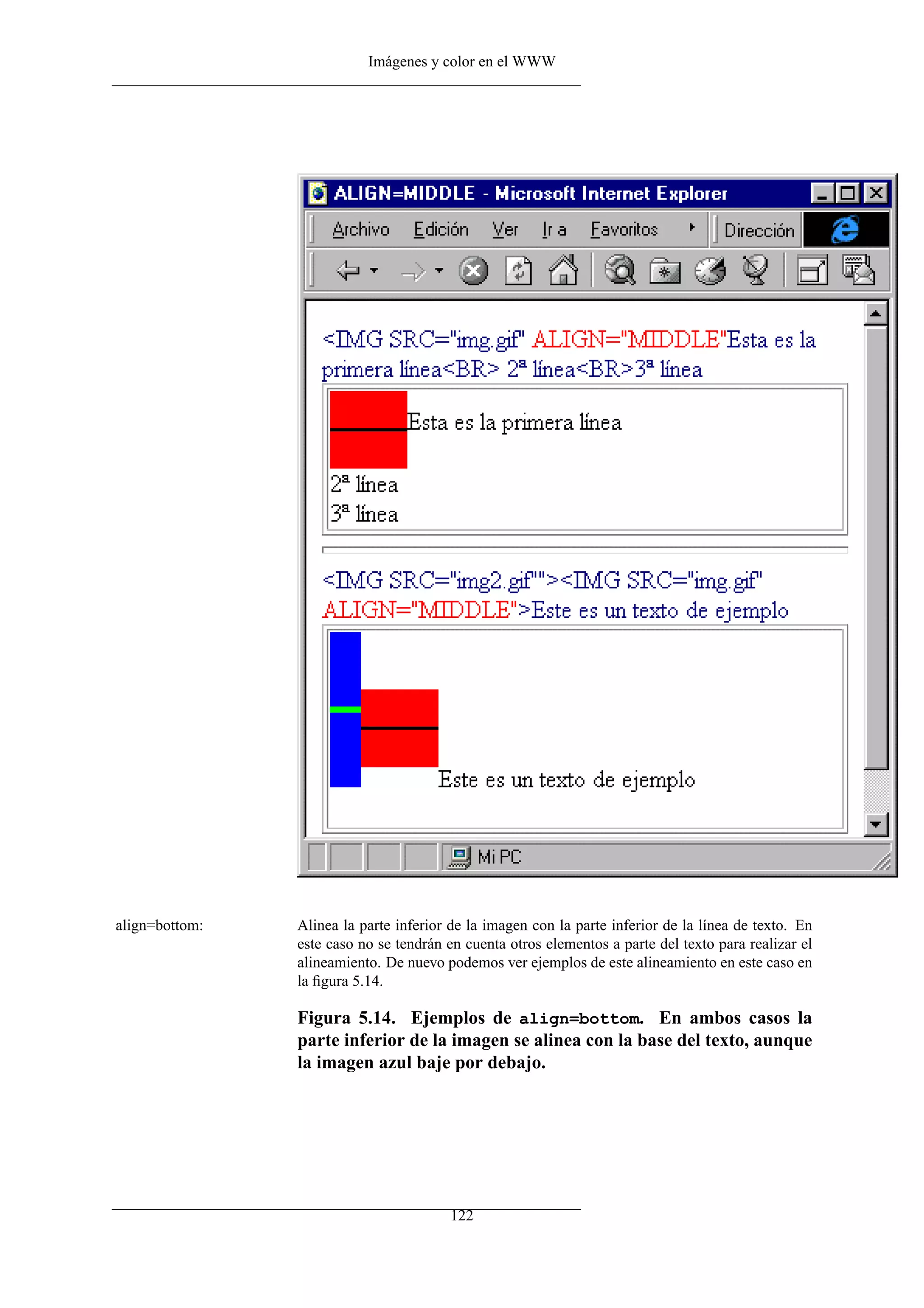 Imágenes y color en el WWW




align=bottom:   Alinea la parte inferior de la imagen con la parte inferior de la línea de texto. En
                este caso no se tendrán en cuenta otros elementos a parte del texto para realizar el
                alineamiento. De nuevo podemos ver ejemplos de este alineamiento en este caso en
                la ﬁgura 5.14.

                Figura 5.14. Ejemplos de align=bottom. En ambos casos la
                parte inferior de la imagen se alinea con la base del texto, aunque
                la imagen azul baje por debajo.




                                        122
 