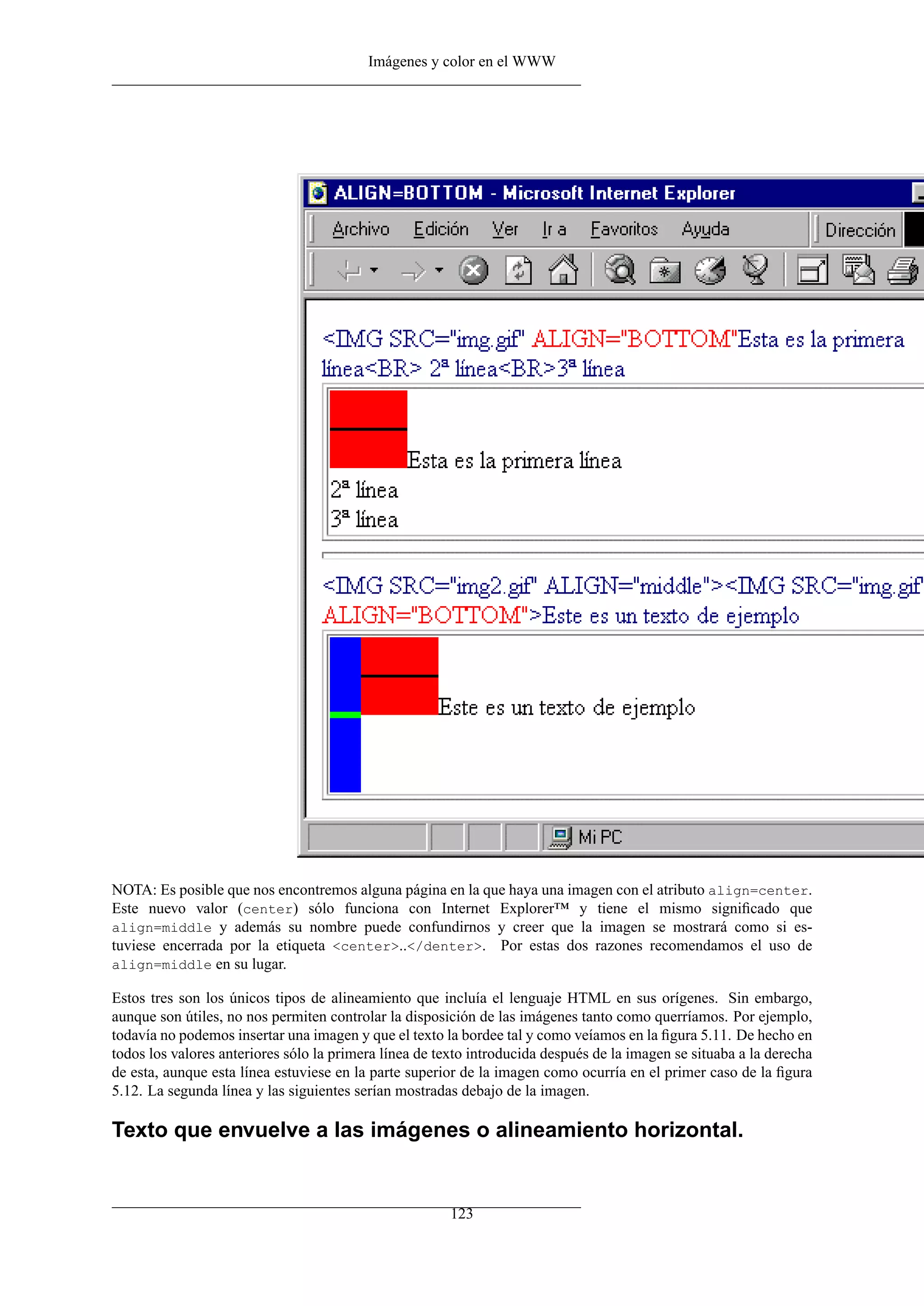 Imágenes y color en el WWW




NOTA: Es posible que nos encontremos alguna página en la que haya una imagen con el atributo align=center.
Este nuevo valor (center) sólo funciona con Internet Explorer™ y tiene el mismo signiﬁcado que
align=middle y además su nombre puede confundirnos y creer que la imagen se mostrará como si es-
tuviese encerrada por la etiqueta <center>..</denter>. Por estas dos razones recomendamos el uso de
align=middle en su lugar.

Estos tres son los únicos tipos de alineamiento que incluía el lenguaje HTML en sus orígenes. Sin embargo,
aunque son útiles, no nos permiten controlar la disposición de las imágenes tanto como querríamos. Por ejemplo,
todavía no podemos insertar una imagen y que el texto la bordee tal y como veíamos en la ﬁgura 5.11. De hecho en
todos los valores anteriores sólo la primera línea de texto introducida después de la imagen se situaba a la derecha
de esta, aunque esta línea estuviese en la parte superior de la imagen como ocurría en el primer caso de la ﬁgura
5.12. La segunda línea y las siguientes serían mostradas debajo de la imagen.

Texto que envuelve a las imágenes o alineamiento horizontal.


                                                        123
 