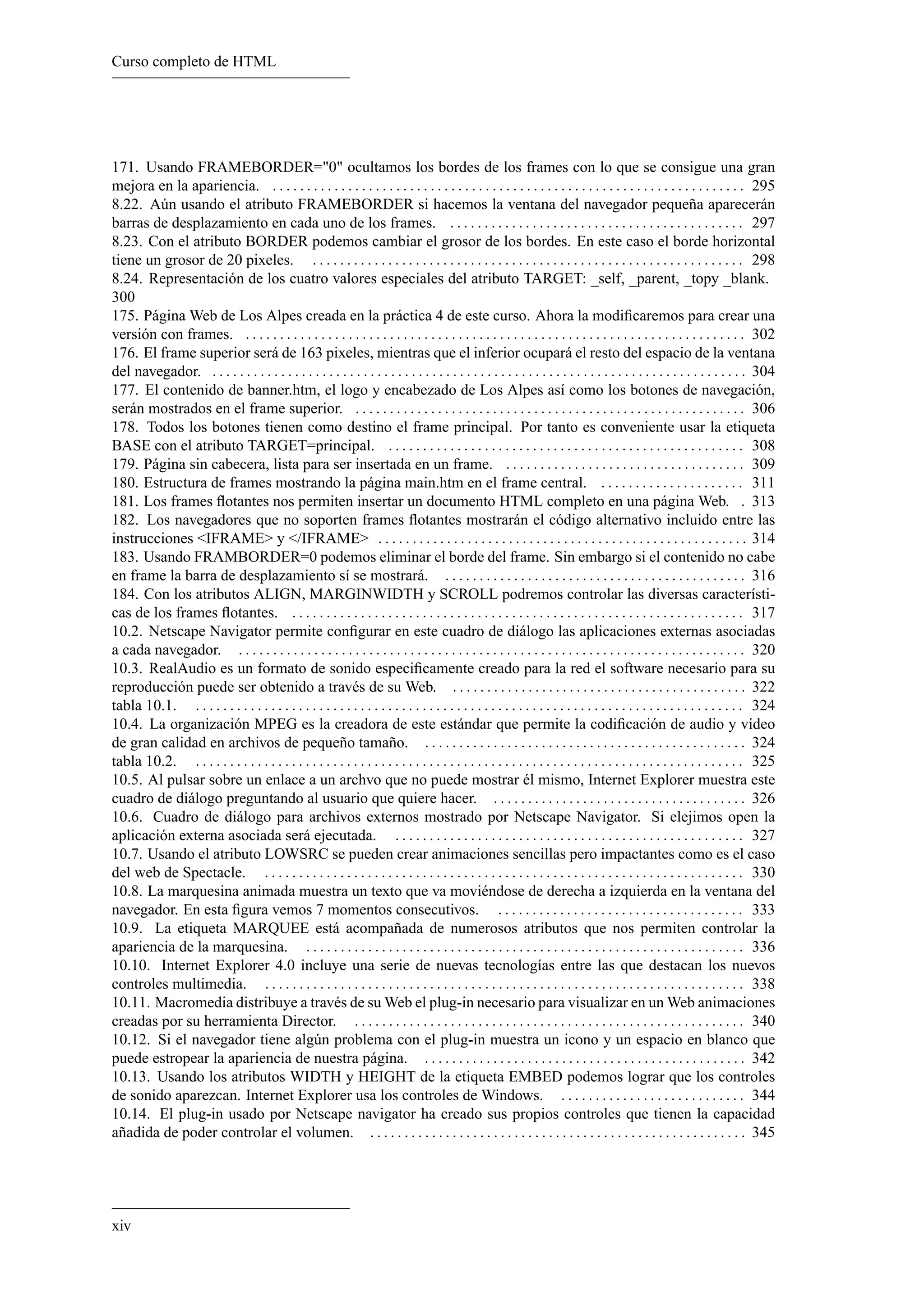 Curso completo de HTML




171. Usando FRAMEBORDER="0" ocultamos los bordes de los frames con lo que se consigue una gran
mejora en la apariencia. . . . . . . . . . . . . . . . . . . . . . . . . . . . . . . . . . . . . . . . . . . . . . . . . . . . . . . . . . . . . . . . . . . . . . 295
8.22. Aún usando el atributo FRAMEBORDER si hacemos la ventana del navegador pequeña aparecerán
barras de desplazamiento en cada uno de los frames. . . . . . . . . . . . . . . . . . . . . . . . . . . . . . . . . . . . . . . . . . . . 297
8.23. Con el atributo BORDER podemos cambiar el grosor de los bordes. En este caso el borde horizontal
tiene un grosor de 20 pixeles. . . . . . . . . . . . . . . . . . . . . . . . . . . . . . . . . . . . . . . . . . . . . . . . . . . . . . . . . . . . . . . . 298
8.24. Representación de los cuatro valores especiales del atributo TARGET: _self, _parent, _topy _blank.
300
175. Página Web de Los Alpes creada en la práctica 4 de este curso. Ahora la modiﬁcaremos para crear una
versión con frames. . . . . . . . . . . . . . . . . . . . . . . . . . . . . . . . . . . . . . . . . . . . . . . . . . . . . . . . . . . . . . . . . . . . . . . . . . 302
176. El frame superior será de 163 pixeles, mientras que el inferior ocupará el resto del espacio de la ventana
del navegador. . . . . . . . . . . . . . . . . . . . . . . . . . . . . . . . . . . . . . . . . . . . . . . . . . . . . . . . . . . . . . . . . . . . . . . . . . . . . . . 304
177. El contenido de banner.htm, el logo y encabezado de Los Alpes así como los botones de navegación,
serán mostrados en el frame superior. . . . . . . . . . . . . . . . . . . . . . . . . . . . . . . . . . . . . . . . . . . . . . . . . . . . . . . . . . 306
178. Todos los botones tienen como destino el frame principal. Por tanto es conveniente usar la etiqueta
BASE con el atributo TARGET=principal. . . . . . . . . . . . . . . . . . . . . . . . . . . . . . . . . . . . . . . . . . . . . . . . . . . . . 308
179. Página sin cabecera, lista para ser insertada en un frame. . . . . . . . . . . . . . . . . . . . . . . . . . . . . . . . . . . . 309
180. Estructura de frames mostrando la página main.htm en el frame central. . . . . . . . . . . . . . . . . . . . . . 311
181. Los frames ﬂotantes nos permiten insertar un documento HTML completo en una página Web. . 313
182. Los navegadores que no soporten frames ﬂotantes mostrarán el código alternativo incluido entre las
instrucciones <IFRAME> y </IFRAME> . . . . . . . . . . . . . . . . . . . . . . . . . . . . . . . . . . . . . . . . . . . . . . . . . . . . . . 314
183. Usando FRAMBORDER=0 podemos eliminar el borde del frame. Sin embargo si el contenido no cabe
en frame la barra de desplazamiento sí se mostrará. . . . . . . . . . . . . . . . . . . . . . . . . . . . . . . . . . . . . . . . . . . . . 316
184. Con los atributos ALIGN, MARGINWIDTH y SCROLL podremos controlar las diversas característi-
cas de los frames ﬂotantes. . . . . . . . . . . . . . . . . . . . . . . . . . . . . . . . . . . . . . . . . . . . . . . . . . . . . . . . . . . . . . . . . . . 317
10.2. Netscape Navigator permite conﬁgurar en este cuadro de diálogo las aplicaciones externas asociadas
a cada navegador. . . . . . . . . . . . . . . . . . . . . . . . . . . . . . . . . . . . . . . . . . . . . . . . . . . . . . . . . . . . . . . . . . . . . . . . . . . 320
10.3. RealAudio es un formato de sonido especiﬁcamente creado para la red el software necesario para su
reproducción puede ser obtenido a través de su Web. . . . . . . . . . . . . . . . . . . . . . . . . . . . . . . . . . . . . . . . . . . . 322
tabla 10.1. . . . . . . . . . . . . . . . . . . . . . . . . . . . . . . . . . . . . . . . . . . . . . . . . . . . . . . . . . . . . . . . . . . . . . . . . . . . . . . . . 324
10.4. La organización MPEG es la creadora de este estándar que permite la codiﬁcación de audio y vídeo
de gran calidad en archivos de pequeño tamaño. . . . . . . . . . . . . . . . . . . . . . . . . . . . . . . . . . . . . . . . . . . . . . . . 324
tabla 10.2. . . . . . . . . . . . . . . . . . . . . . . . . . . . . . . . . . . . . . . . . . . . . . . . . . . . . . . . . . . . . . . . . . . . . . . . . . . . . . . . . 325
10.5. Al pulsar sobre un enlace a un archvo que no puede mostrar él mismo, Internet Explorer muestra este
cuadro de diálogo preguntando al usuario que quiere hacer. . . . . . . . . . . . . . . . . . . . . . . . . . . . . . . . . . . . . . 326
10.6. Cuadro de diálogo para archivos externos mostrado por Netscape Navigator. Si elejimos open la
aplicación externa asociada será ejecutada. . . . . . . . . . . . . . . . . . . . . . . . . . . . . . . . . . . . . . . . . . . . . . . . . . . . 327
10.7. Usando el atributo LOWSRC se pueden crear animaciones sencillas pero impactantes como es el caso
del web de Spectacle. . . . . . . . . . . . . . . . . . . . . . . . . . . . . . . . . . . . . . . . . . . . . . . . . . . . . . . . . . . . . . . . . . . . . . . 330
10.8. La marquesina animada muestra un texto que va moviéndose de derecha a izquierda en la ventana del
navegador. En esta ﬁgura vemos 7 momentos consecutivos. . . . . . . . . . . . . . . . . . . . . . . . . . . . . . . . . . . . . 333
10.9. La etiqueta MARQUEE está acompañada de numerosos atributos que nos permiten controlar la
apariencia de la marquesina. . . . . . . . . . . . . . . . . . . . . . . . . . . . . . . . . . . . . . . . . . . . . . . . . . . . . . . . . . . . . . . . . 336
10.10. Internet Explorer 4.0 incluye una serie de nuevas tecnologías entre las que destacan los nuevos
controles multimedia. . . . . . . . . . . . . . . . . . . . . . . . . . . . . . . . . . . . . . . . . . . . . . . . . . . . . . . . . . . . . . . . . . . . . . . 338
10.11. Macromedia distribuye a través de su Web el plug-in necesario para visualizar en un Web animaciones
creadas por su herramienta Director. . . . . . . . . . . . . . . . . . . . . . . . . . . . . . . . . . . . . . . . . . . . . . . . . . . . . . . . . . 340
10.12. Si el navegador tiene algún problema con el plug-in muestra un icono y un espacio en blanco que
puede estropear la apariencia de nuestra página. . . . . . . . . . . . . . . . . . . . . . . . . . . . . . . . . . . . . . . . . . . . . . . . 342
10.13. Usando los atributos WIDTH y HEIGHT de la etiqueta EMBED podemos lograr que los controles
de sonido aparezcan. Internet Explorer usa los controles de Windows. . . . . . . . . . . . . . . . . . . . . . . . . . . . 344
10.14. El plug-in usado por Netscape navigator ha creado sus propios controles que tienen la capacidad
añadida de poder controlar el volumen. . . . . . . . . . . . . . . . . . . . . . . . . . . . . . . . . . . . . . . . . . . . . . . . . . . . . . . . 345




xiv
 