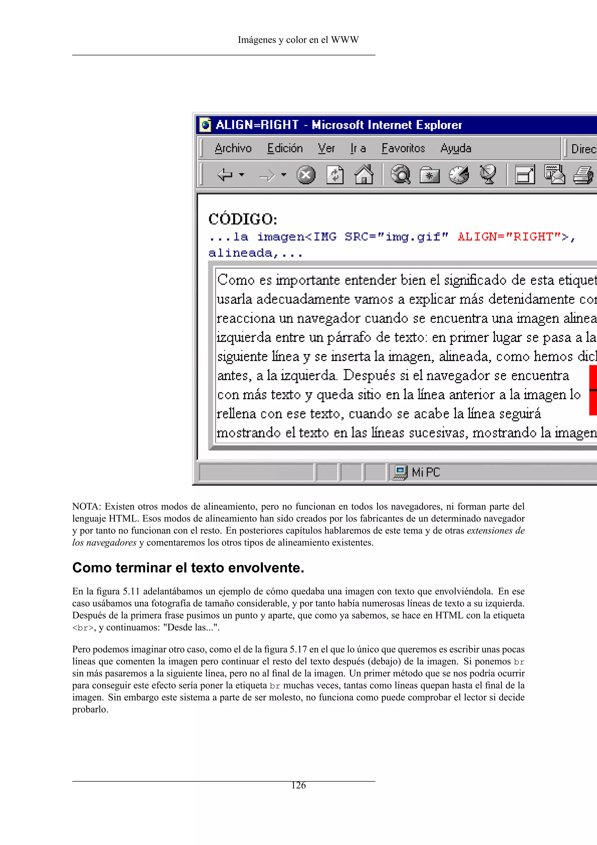 Imágenes y color en el WWW




NOTA: Existen otros modos de alineamiento, pero no funcionan en todos los navegadores, ni forman parte del
lenguaje HTML. Esos modos de alineamiento han sido creados por los fabricantes de un determinado navegador
y por tanto no funcionan con el resto. En posteriores capítulos hablaremos de este tema y de otras extensiones de
los navegadores y comentaremos los otros tipos de alineamiento existentes.

Como terminar el texto envolvente.
En la ﬁgura 5.11 adelantábamos un ejemplo de cómo quedaba una imagen con texto que envolviéndola. En ese
caso usábamos una fotografía de tamaño considerable, y por tanto había numerosas líneas de texto a su izquierda.
Después de la primera frase pusimos un punto y aparte, que como ya sabemos, se hace en HTML con la etiqueta
<br>, y continuamos: "Desde las...".

Pero podemos imaginar otro caso, como el de la ﬁgura 5.17 en el que lo único que queremos es escribir unas pocas
líneas que comenten la imagen pero continuar el resto del texto después (debajo) de la imagen. Si ponemos br
sin más pasaremos a la siguiente línea, pero no al ﬁnal de la imagen. Un primer método que se nos podría ocurrir
para conseguir este efecto sería poner la etiqueta br muchas veces, tantas como líneas quepan hasta el ﬁnal de la
imagen. Sin embargo este sistema a parte de ser molesto, no funciona como puede comprobar el lector si decide
probarlo.




                                                      126
 