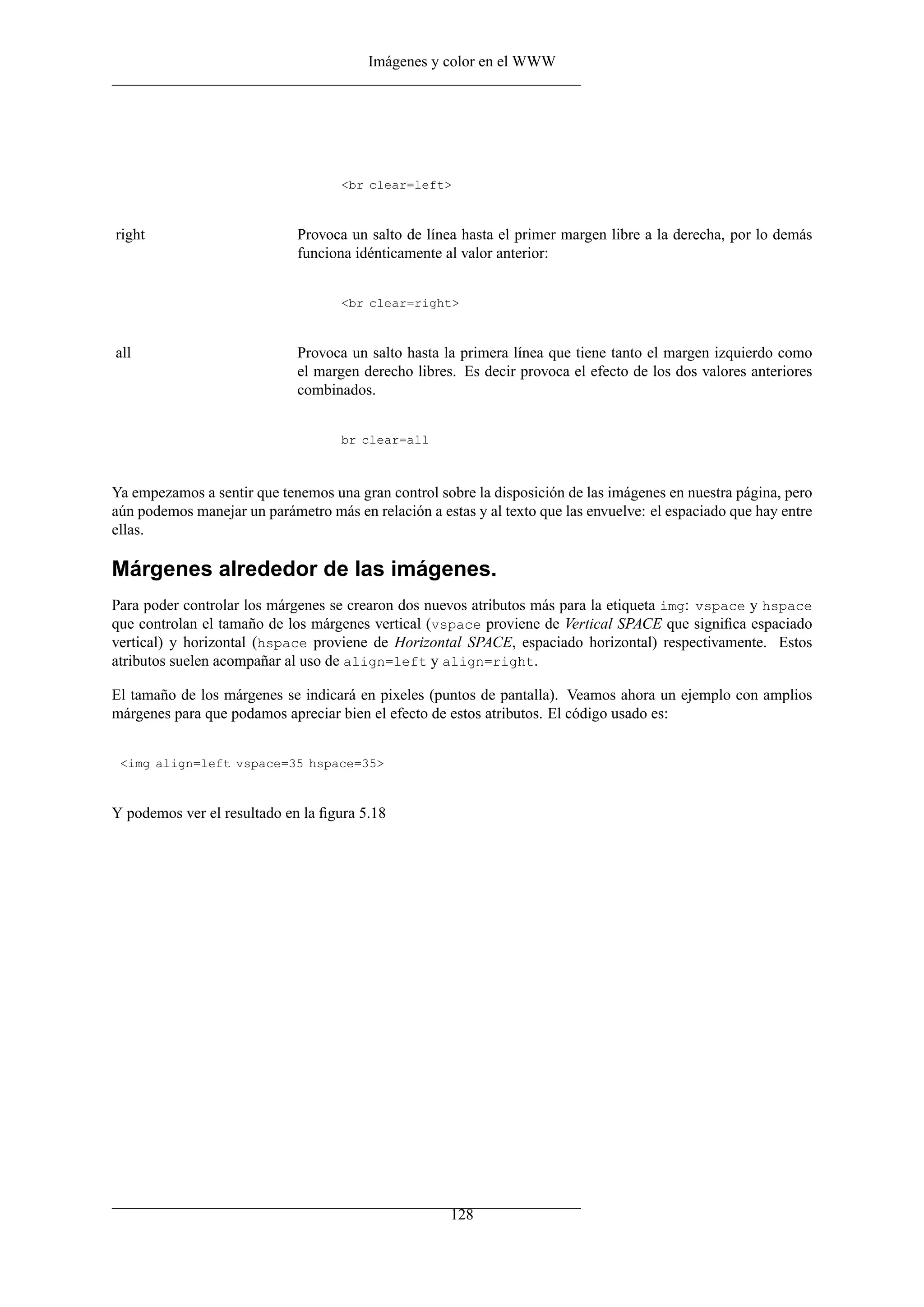 Imágenes y color en el WWW




                                    <br clear=left>



right                        Provoca un salto de línea hasta el primer margen libre a la derecha, por lo demás
                             funciona idénticamente al valor anterior:


                                    <br clear=right>



all                          Provoca un salto hasta la primera línea que tiene tanto el margen izquierdo como
                             el margen derecho libres. Es decir provoca el efecto de los dos valores anteriores
                             combinados.


                                    br clear=all



Ya empezamos a sentir que tenemos una gran control sobre la disposición de las imágenes en nuestra página, pero
aún podemos manejar un parámetro más en relación a estas y al texto que las envuelve: el espaciado que hay entre
ellas.

Márgenes alrededor de las imágenes.
Para poder controlar los márgenes se crearon dos nuevos atributos más para la etiqueta img: vspace y hspace
que controlan el tamaño de los márgenes vertical (vspace proviene de Vertical SPACE que signiﬁca espaciado
vertical) y horizontal (hspace proviene de Horizontal SPACE, espaciado horizontal) respectivamente. Estos
atributos suelen acompañar al uso de align=left y align=right.

El tamaño de los márgenes se indicará en pixeles (puntos de pantalla). Veamos ahora un ejemplo con amplios
márgenes para que podamos apreciar bien el efecto de estos atributos. El código usado es:


 <img align=left vspace=35 hspace=35>



Y podemos ver el resultado en la ﬁgura 5.18




                                                      128
 